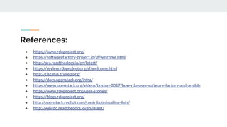 References:
● https://www.rdoproject.org/
● https://softwarefactory-project.io/sf/welcome.html
● http://ara.readthedocs.io/en/latest/
● https://review.rdoproject.org/sf/welcome.html
● http://cistatus.tripleo.org/
● https://docs.openstack.org/infra/
● https://www.openstack.org/videos/boston-2017/how-rdo-uses-software-factory-and-ansible
● https://www.rdoproject.org/user-stories/
● https://blogs.rdoproject.org/
● http://openstack.redhat.com/contribute/mailing-lists/
● http://weirdo.readthedocs.io/en/latest/
 