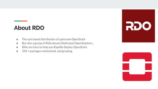 About RDO
● The rpm based distribution of upstream OpenStack
● But also a group of Ridiculously Dedicated OpenStackers..
● Who are here to help you Rapidly Deploy OpenStack
● 350 + packages maintained, and growing
 
