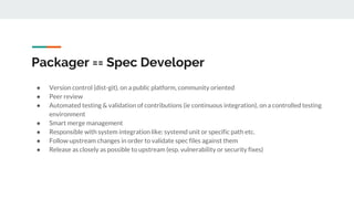 Packager == Spec Developer
● Version control (dist-git), on a public platform, community oriented
● Peer review
● Automated testing & validation of contributions (ie continuous integration), on a controlled testing
environment
● Smart merge management
● Responsible with system integration like: systemd unit or specific path etc.
● Follow upstream changes in order to validate spec files against them
● Release as closely as possible to upstream (esp. vulnerability or security fixes)
 