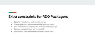 Extra constraints for RDO Packagers
● Spec file validation on each commit merged
● Strong dependencies management between packages
● Test system should properly test and validate the package.
● Package upgrade should works smoothly.
● Making sure Package works on Fedora, Centos/RHEL
 