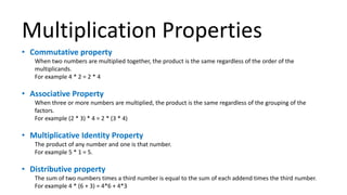 Multiplication Properties
• Commutative property
When two numbers are multiplied together, the product is the same regardless of the order of the
multiplicands.
For example 4 * 2 = 2 * 4
• Associative Property
When three or more numbers are multiplied, the product is the same regardless of the grouping of the
factors.
For example (2 * 3) * 4 = 2 * (3 * 4)
• Multiplicative Identity Property
The product of any number and one is that number.
For example 5 * 1 = 5.
• Distributive property
The sum of two numbers times a third number is equal to the sum of each addend times the third number.
For example 4 * (6 + 3) = 4*6 + 4*3
 