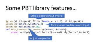 Some PBT library features…
@given(st.integers().filter(lambda x: x > 0), st.integers())
@example(factor1=2,factor2=3)
@settings(max_examples=200)
def test_commutative_property(factor1, factor2):
assert multiply(factor1,factor2) == multiply(factor2,factor1)
More elaborate input criteria
Adjust sample size
Ability to use predetermined input
 