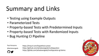 Summary and Links
• Testing using Example Outputs
• Parameterized Tests
• Property-based Tests with Predetermined Inputs
• Property-based Tests with Randomized Inputs
• Bug Hunting CI Pipeline
https://tinyurl.com/hypothesis-prezo
https://github.com/whatevergeek/multipycation
https://gitlab.com/whatevergeek/multipycation-gl-demo
Paul Amazona
@whatevergeek
 