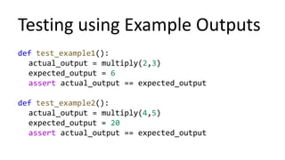 Testing using Example Outputs
def test_example1():
actual_output = multiply(2,3)
expected_output = 6
assert actual_output == expected_output
def test_example2():
actual_output = multiply(4,5)
expected_output = 20
assert actual_output == expected_output
 