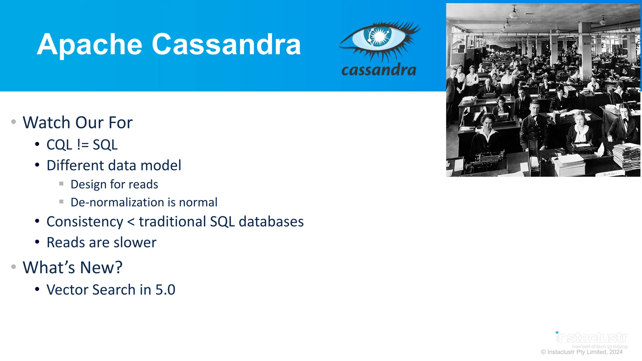 © Instaclustr Pty Limited, 2024
Apache Cassandra
• Watch Our For
• CQL != SQL
• Different data model
§ Design for reads
§ De-normalization is normal
• Consistency < traditional SQL databases
• Reads are slower
• What’s New?
• Vector Search in 5.0
 