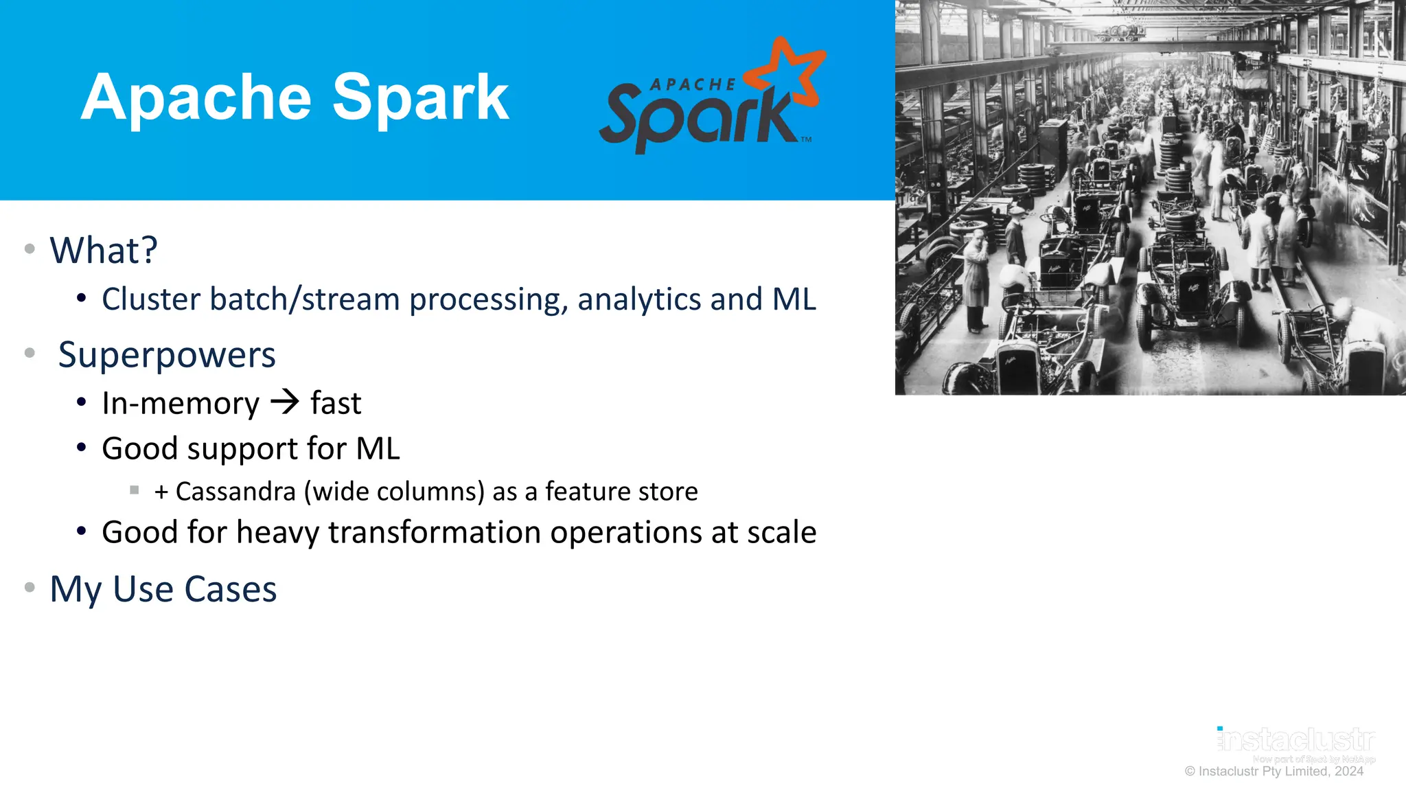 © Instaclustr Pty Limited, 2024
Apache Spark
• What?
• Cluster batch/stream processing, analytics and ML
• Superpowers
• In-memory à fast
• Good support for ML
§ + Cassandra (wide columns) as a feature store
• Good for heavy transformation operations at scale
• My Use Cases
 