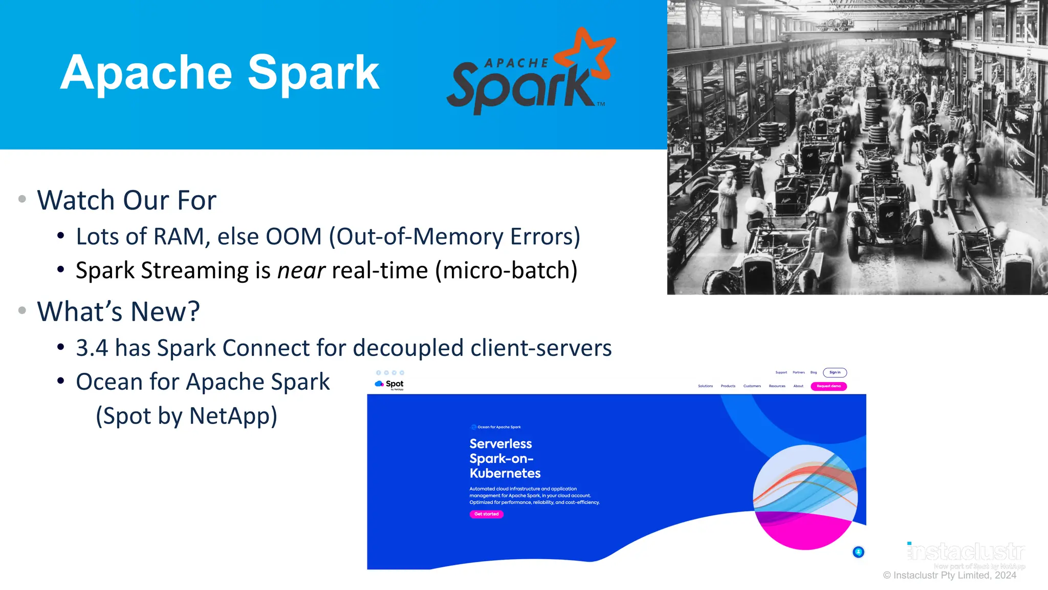 © Instaclustr Pty Limited, 2024
Apache Spark
• Watch Our For
• Lots of RAM, else OOM (Out-of-Memory Errors)
• Spark Streaming is near real-time (micro-batch)
• What’s New?
• 3.4 has Spark Connect for decoupled client-servers
• Ocean for Apache Spark
(Spot by NetApp)
 
