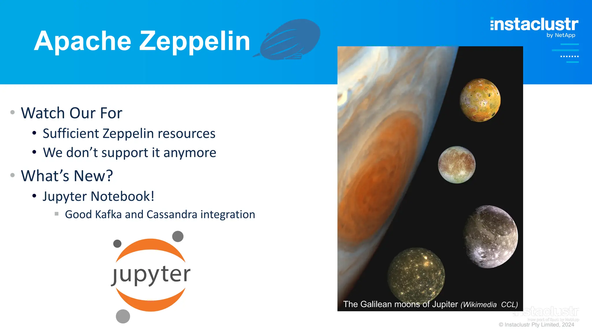 © Instaclustr Pty Limited, 2024
Apache Zeppelin
• Watch Our For
• Sufficient Zeppelin resources
• We don’t support it anymore
• What’s New?
• Jupyter Notebook!
§ Good Kafka and Cassandra integration
The Galilean moons of Jupiter (Wikimedia CCL)
 