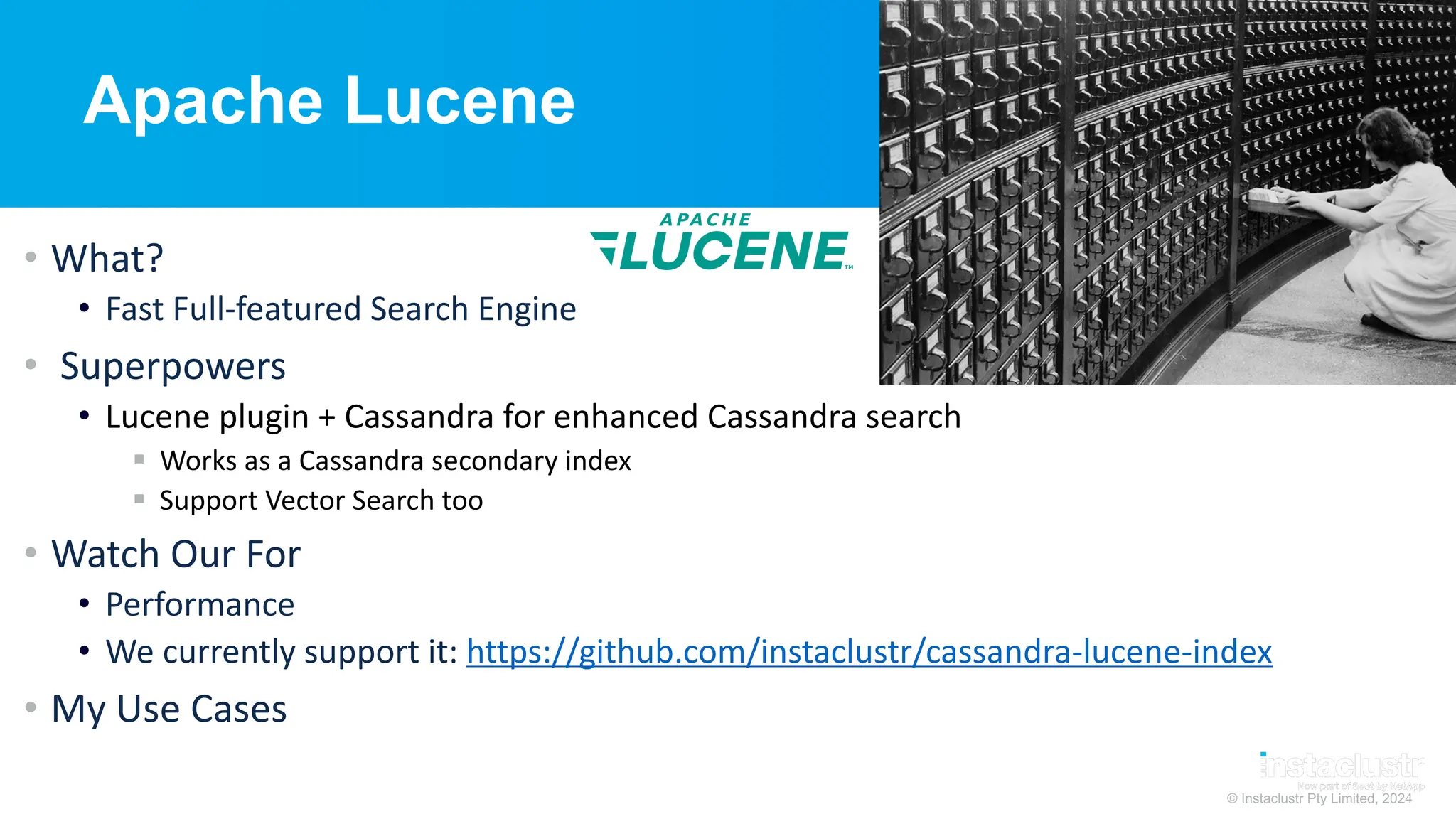 © Instaclustr Pty Limited, 2024
Apache Lucene
• What?
• Fast Full-featured Search Engine
• Superpowers
• Lucene plugin + Cassandra for enhanced Cassandra search
§ Works as a Cassandra secondary index
§ Support Vector Search too
• Watch Our For
• Performance
• We currently support it: https://github.com/instaclustr/cassandra-lucene-index
• My Use Cases
 