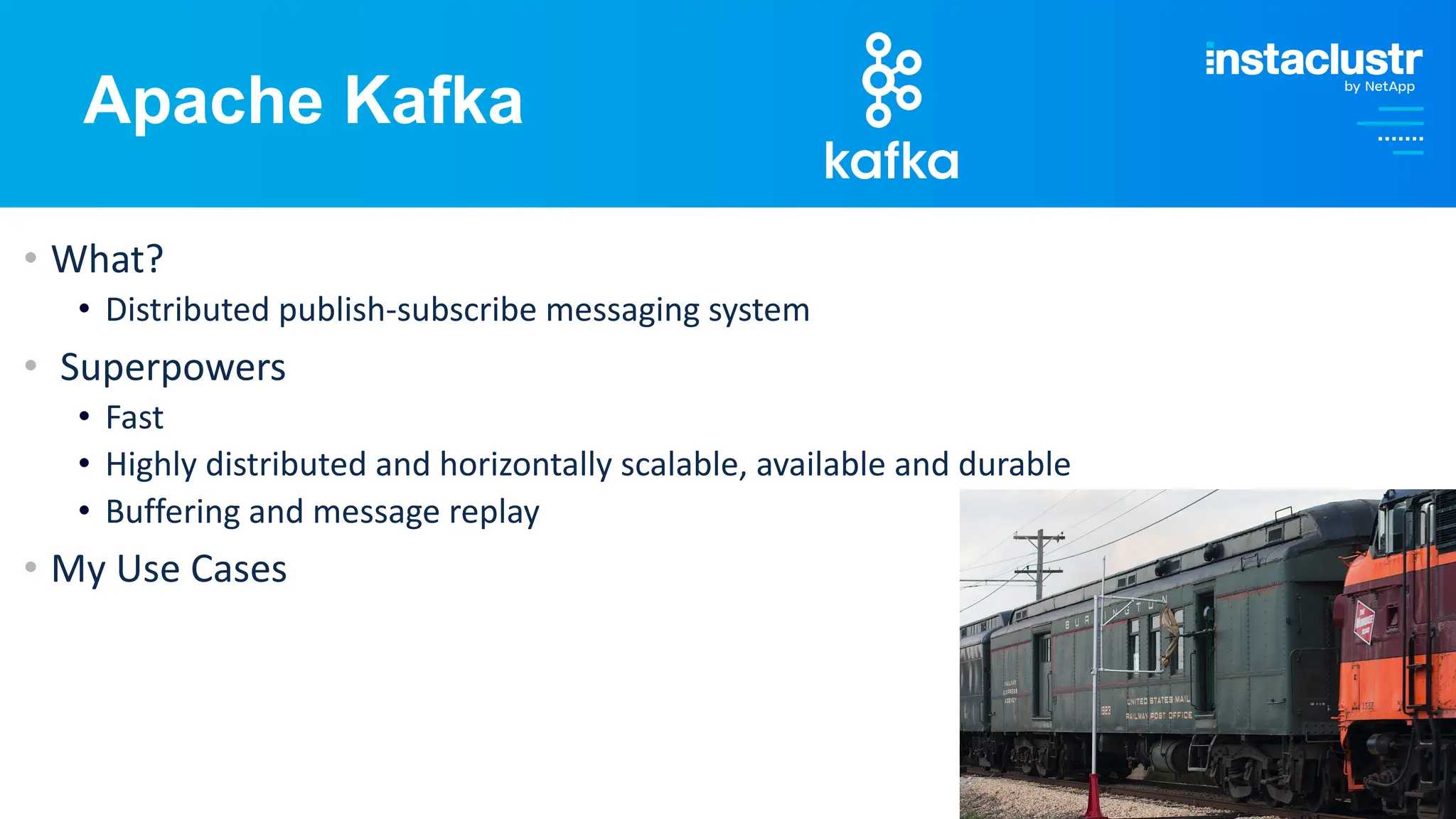 © Instaclustr Pty Limited, 2024
Apache Kafka
• What?
• Distributed publish-subscribe messaging system
• Superpowers
• Fast
• Highly distributed and horizontally scalable, available and durable
• Buffering and message replay
• My Use Cases
 