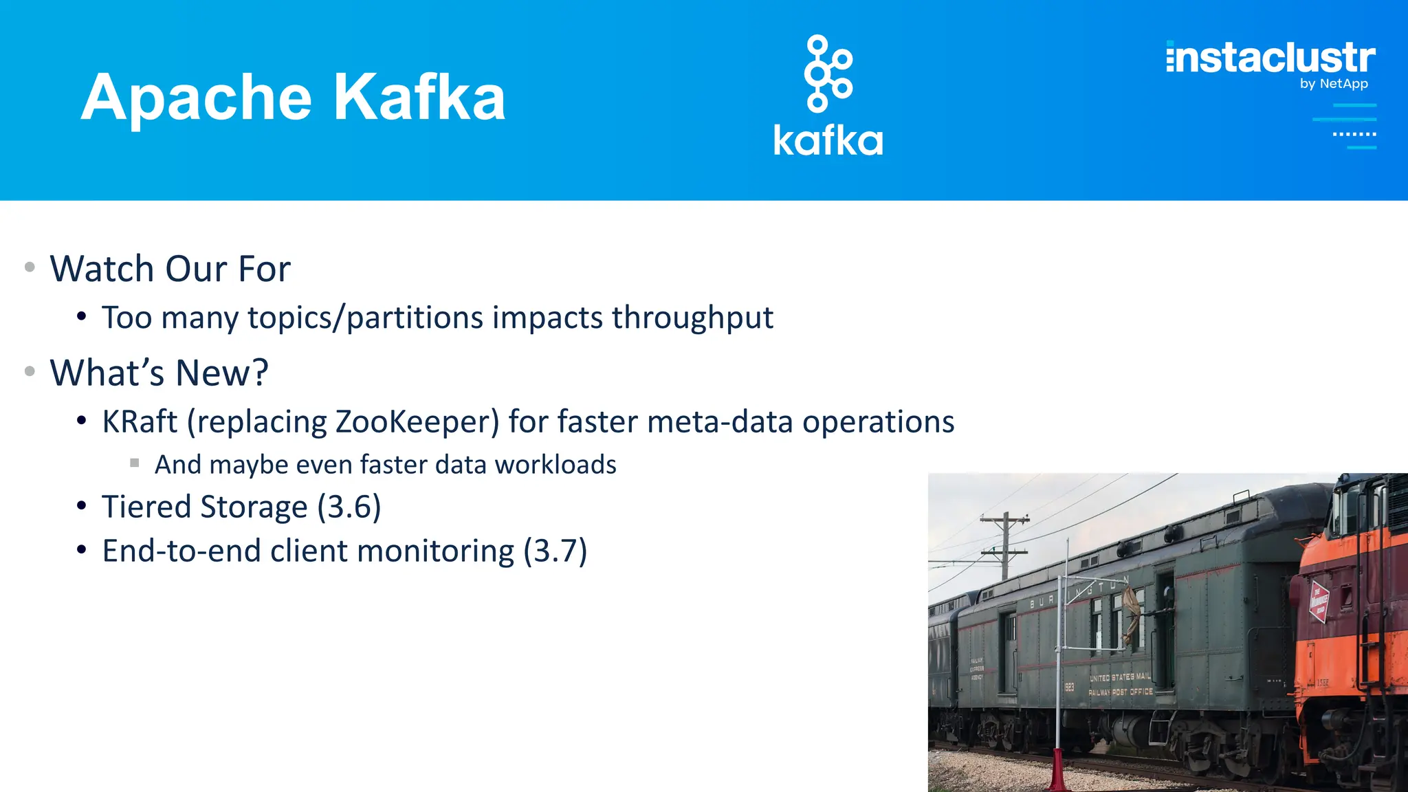 © Instaclustr Pty Limited, 2024
Apache Kafka
• Watch Our For
• Too many topics/partitions impacts throughput
• What’s New?
• KRaft (replacing ZooKeeper) for faster meta-data operations
§ And maybe even faster data workloads
• Tiered Storage (3.6)
• End-to-end client monitoring (3.7)
 