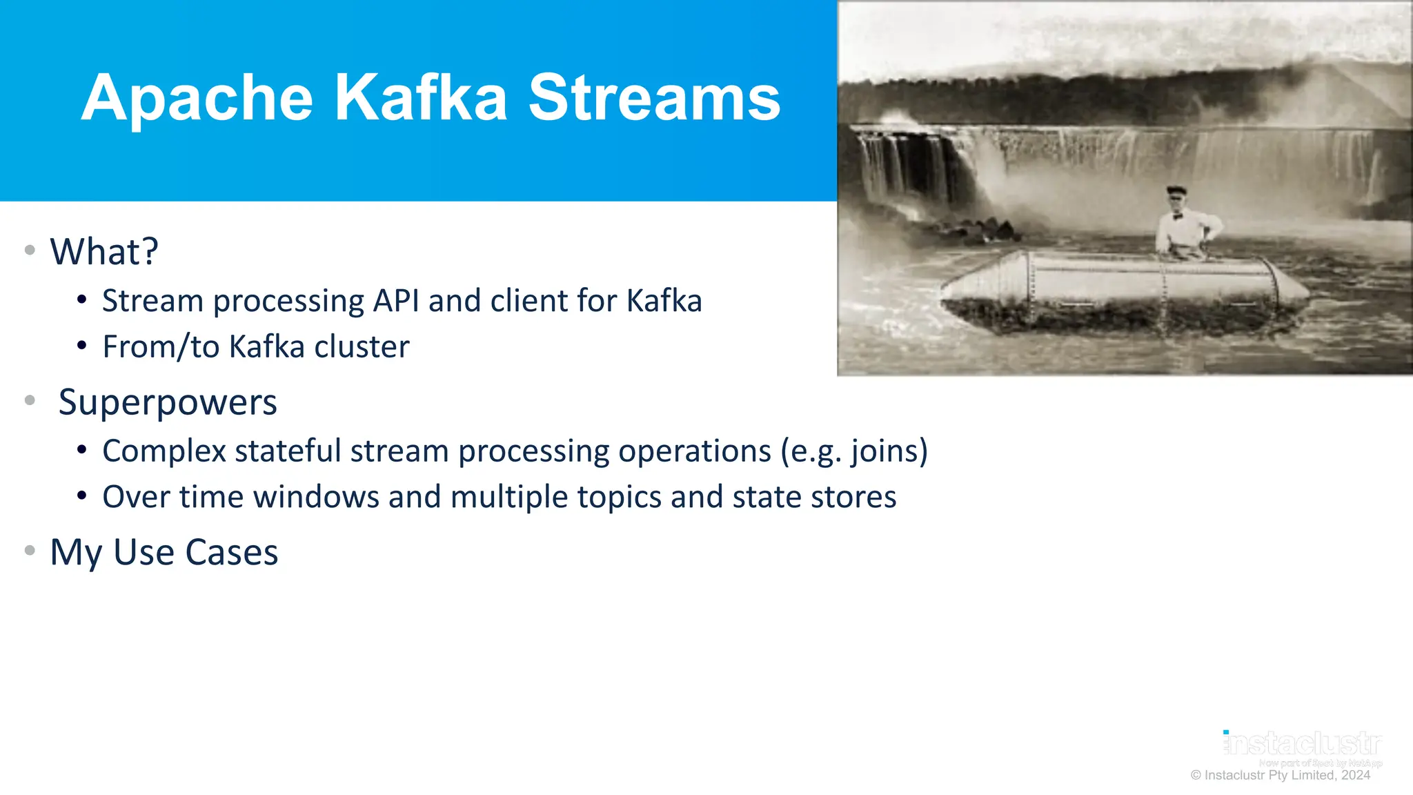 © Instaclustr Pty Limited, 2024
Apache Kafka Streams
• What?
• Stream processing API and client for Kafka
• From/to Kafka cluster
• Superpowers
• Complex stateful stream processing operations (e.g. joins)
• Over time windows and multiple topics and state stores
• My Use Cases
 
