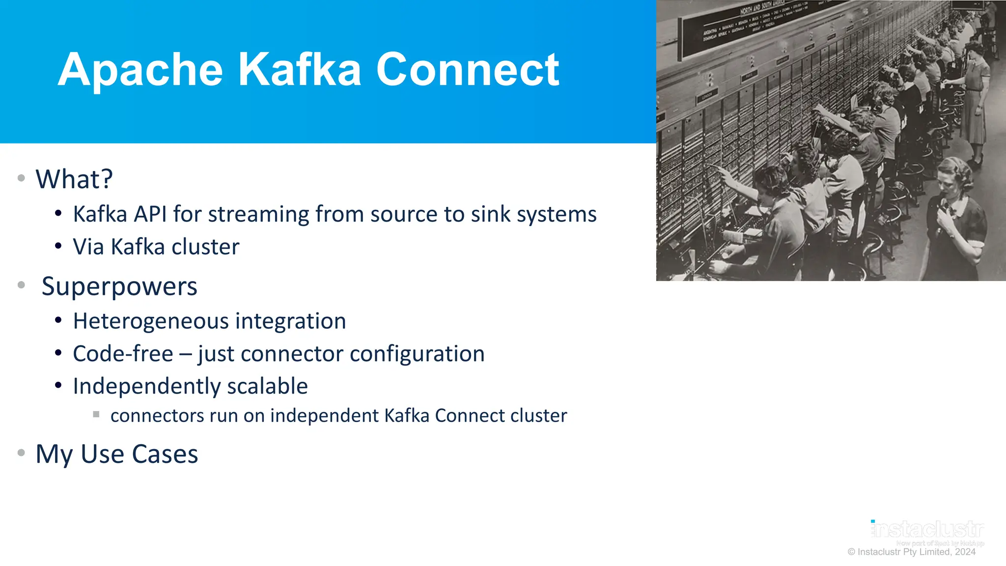 © Instaclustr Pty Limited, 2024
Apache Kafka Connect
• What?
• Kafka API for streaming from source to sink systems
• Via Kafka cluster
• Superpowers
• Heterogeneous integration
• Code-free – just connector configuration
• Independently scalable
§ connectors run on independent Kafka Connect cluster
• My Use Cases
 