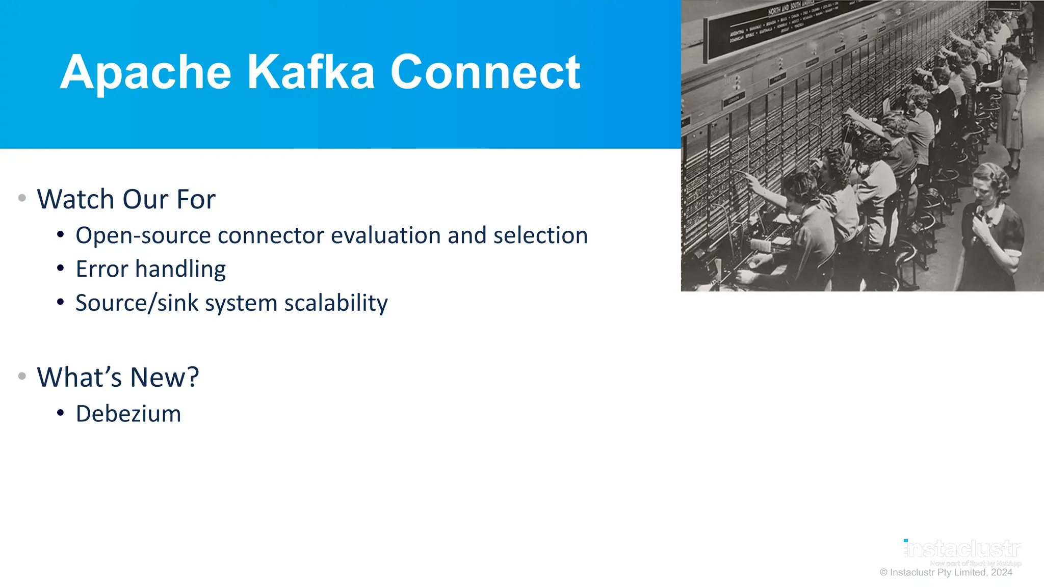 © Instaclustr Pty Limited, 2024
Apache Kafka Connect
• Watch Our For
• Open-source connector evaluation and selection
• Error handling
• Source/sink system scalability
• What’s New?
• Debezium
 
