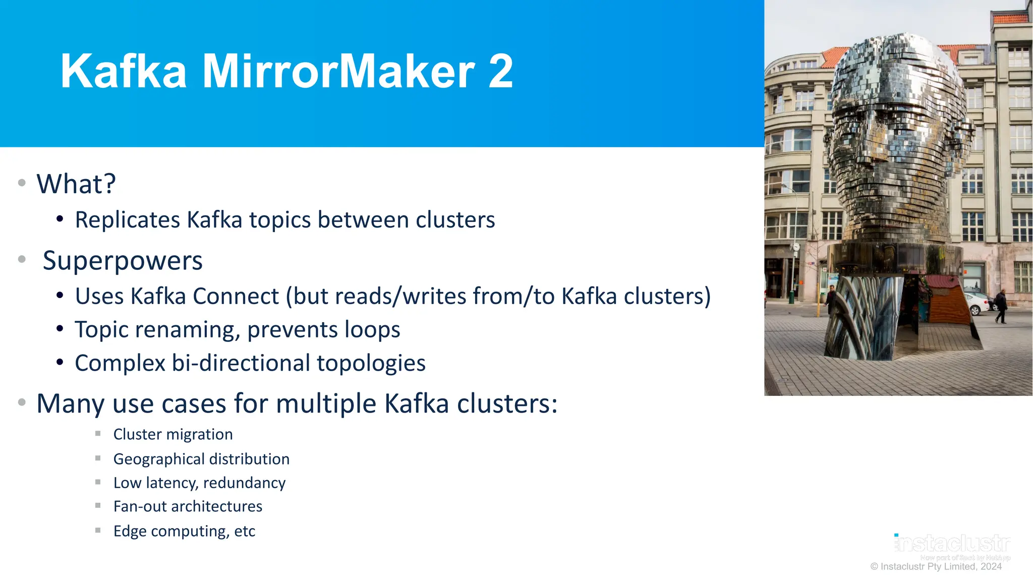 © Instaclustr Pty Limited, 2024
Kafka MirrorMaker 2
• What?
• Replicates Kafka topics between clusters
• Superpowers
• Uses Kafka Connect (but reads/writes from/to Kafka clusters)
• Topic renaming, prevents loops
• Complex bi-directional topologies
• Many use cases for multiple Kafka clusters:
§ Cluster migration
§ Geographical distribution
§ Low latency, redundancy
§ Fan-out architectures
§ Edge computing, etc
 