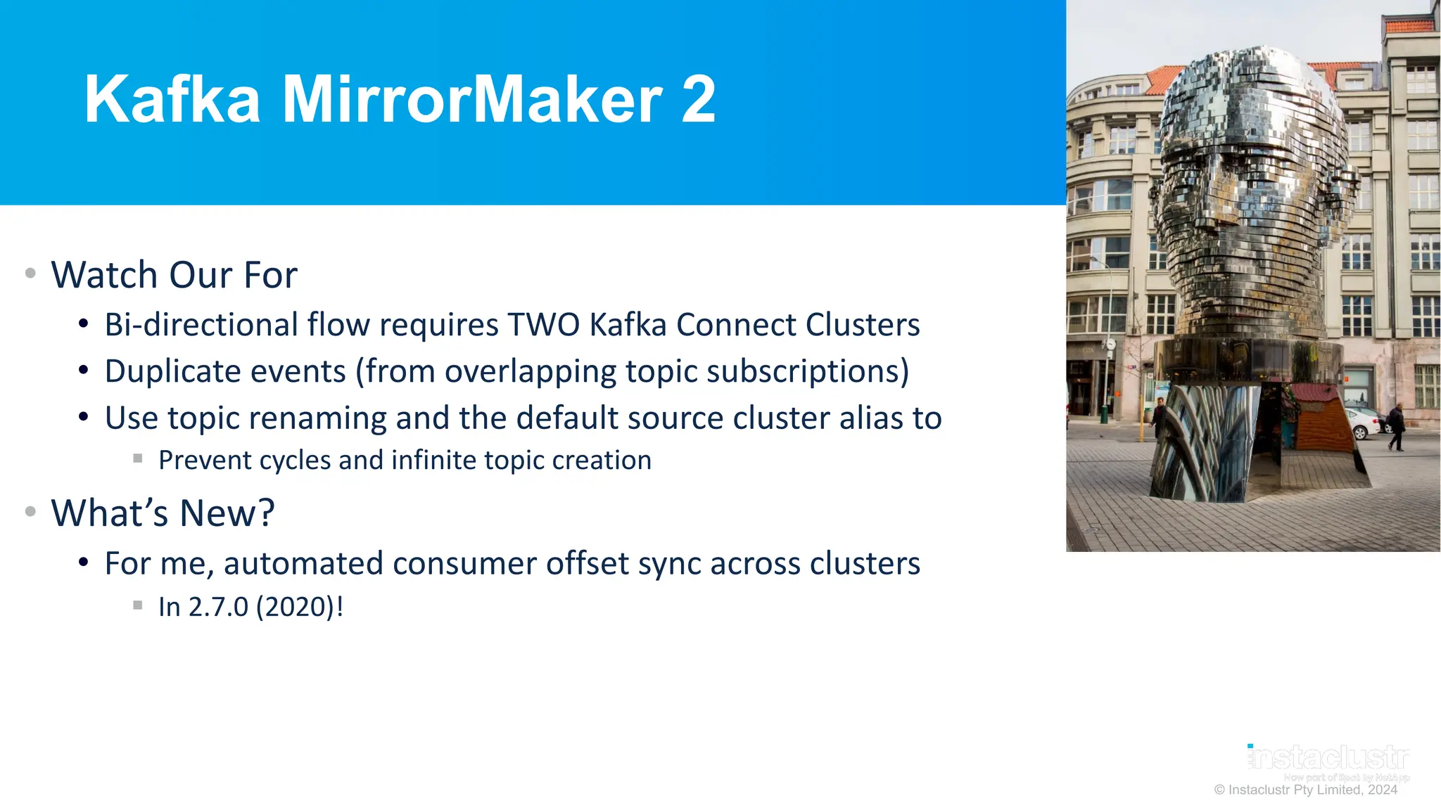 © Instaclustr Pty Limited, 2024
Kafka MirrorMaker 2
• Watch Our For
• Bi-directional flow requires TWO Kafka Connect Clusters
• Duplicate events (from overlapping topic subscriptions)
• Use topic renaming and the default source cluster alias to
§ Prevent cycles and infinite topic creation
• What’s New?
• For me, automated consumer offset sync across clusters
§ In 2.7.0 (2020)!
 