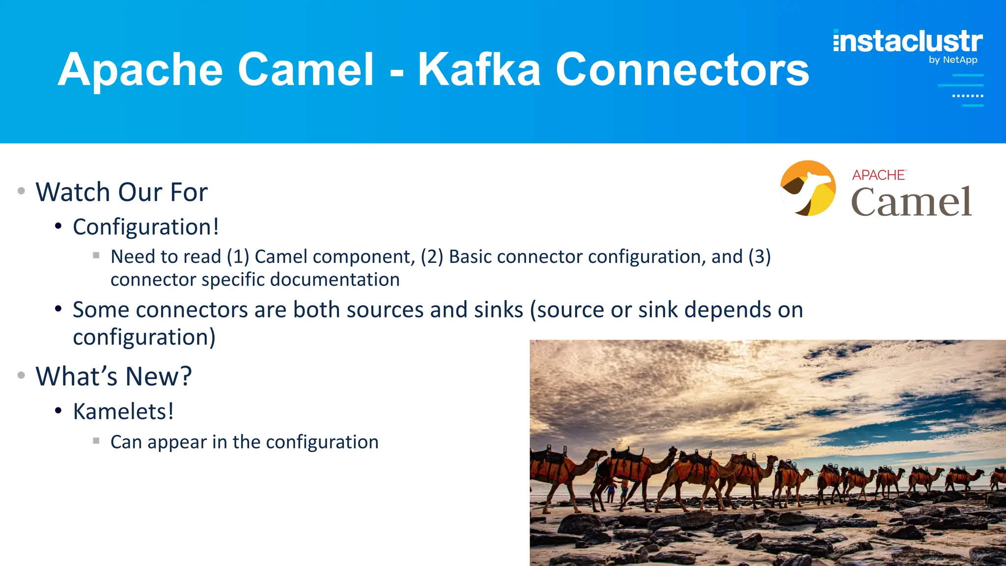 © Instaclustr Pty Limited, 2024
• Watch Our For
• Configuration!
§ Need to read (1) Camel component, (2) Basic connector configuration, and (3)
connector specific documentation
• Some connectors are both sources and sinks (source or sink depends on
configuration)
• What’s New?
• Kamelets!
§ Can appear in the configuration
Apache Camel - Kafka Connectors
 