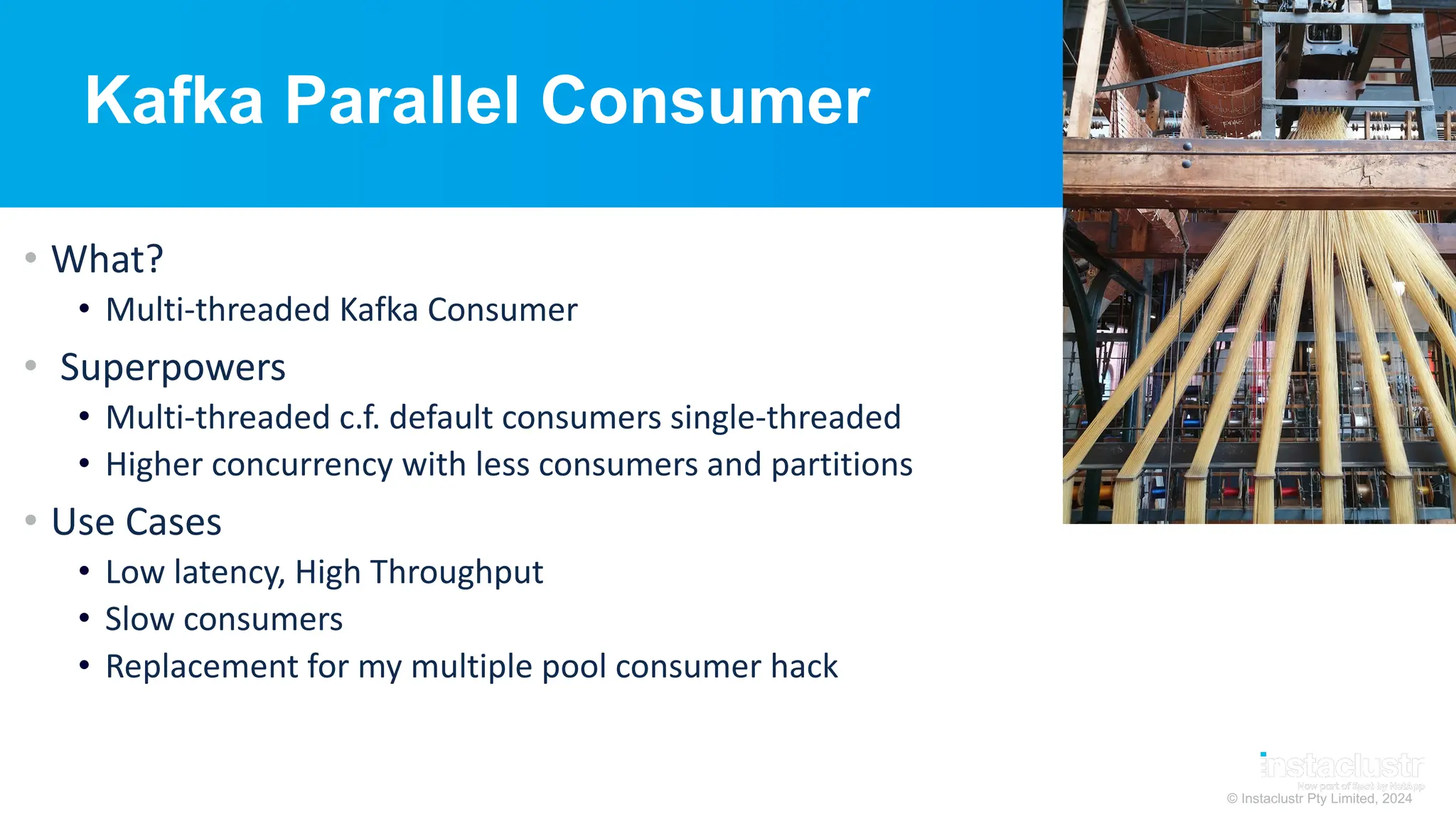 © Instaclustr Pty Limited, 2024
Kafka Parallel Consumer
• What?
• Multi-threaded Kafka Consumer
• Superpowers
• Multi-threaded c.f. default consumers single-threaded
• Higher concurrency with less consumers and partitions
• Use Cases
• Low latency, High Throughput
• Slow consumers
• Replacement for my multiple pool consumer hack
 