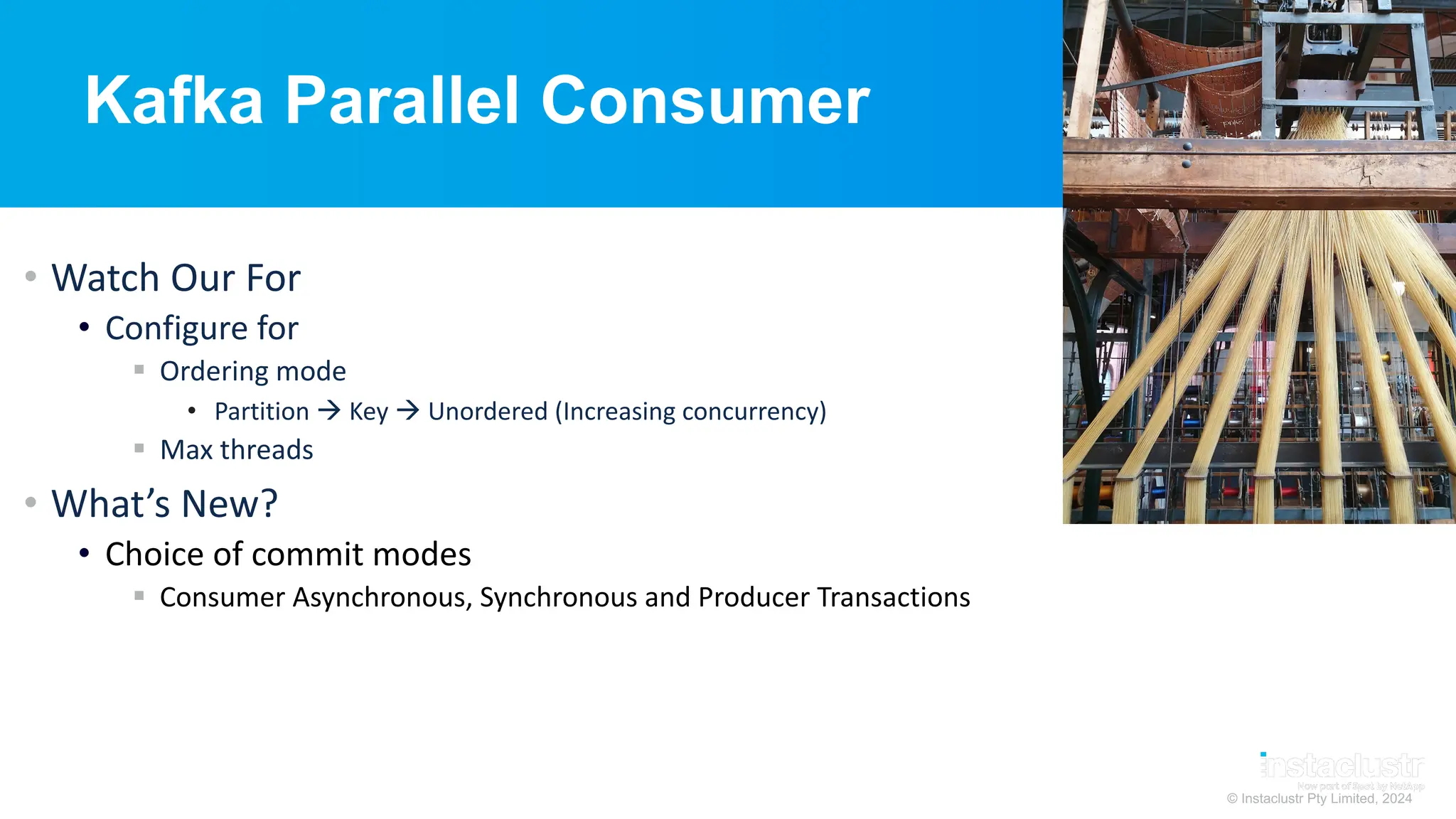 © Instaclustr Pty Limited, 2024
Kafka Parallel Consumer
• Watch Our For
• Configure for
§ Ordering mode
• Partition à Key à Unordered (Increasing concurrency)
§ Max threads
• What’s New?
• Choice of commit modes
§ Consumer Asynchronous, Synchronous and Producer Transactions
 