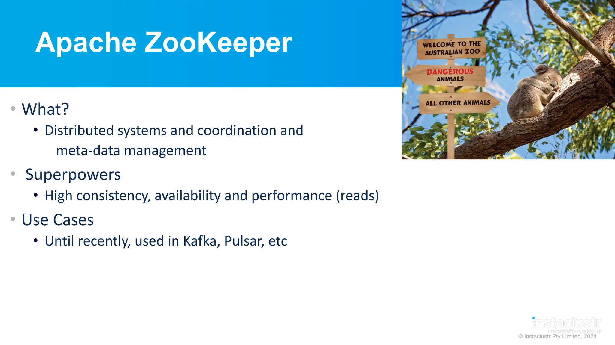© Instaclustr Pty Limited, 2024
Apache ZooKeeper
• What?
• Distributed systems and coordination and
meta-data management
• Superpowers
• High consistency, availability and performance (reads)
• Use Cases
• Until recently, used in Kafka, Pulsar, etc
 