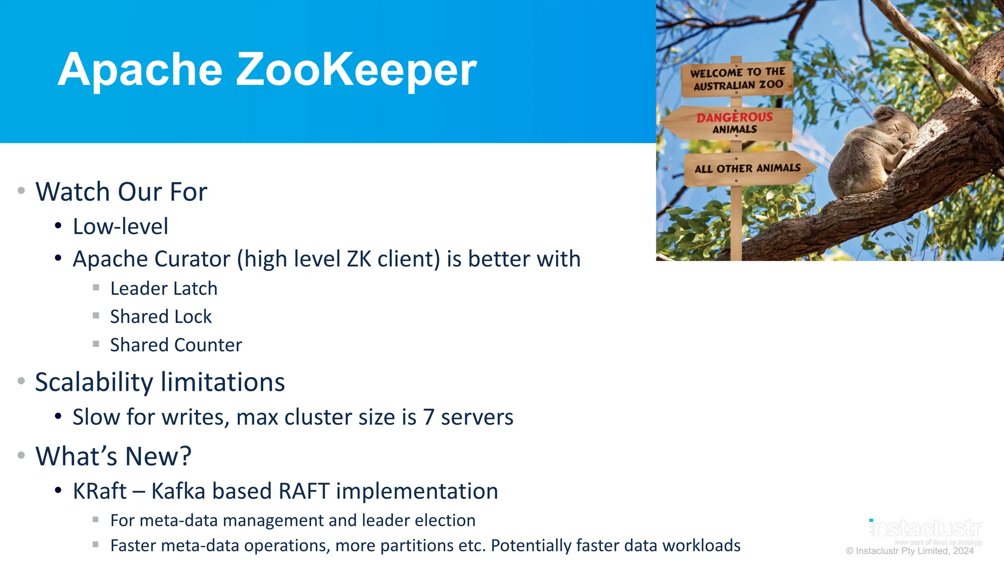 © Instaclustr Pty Limited, 2024
Apache ZooKeeper
• Watch Our For
• Low-level
• Apache Curator (high level ZK client) is better with
§ Leader Latch
§ Shared Lock
§ Shared Counter
• Scalability limitations
• Slow for writes, max cluster size is 7 servers
• What’s New?
• KRaft – Kafka based RAFT implementation
§ For meta-data management and leader election
§ Faster meta-data operations, more partitions etc. Potentially faster data workloads
 