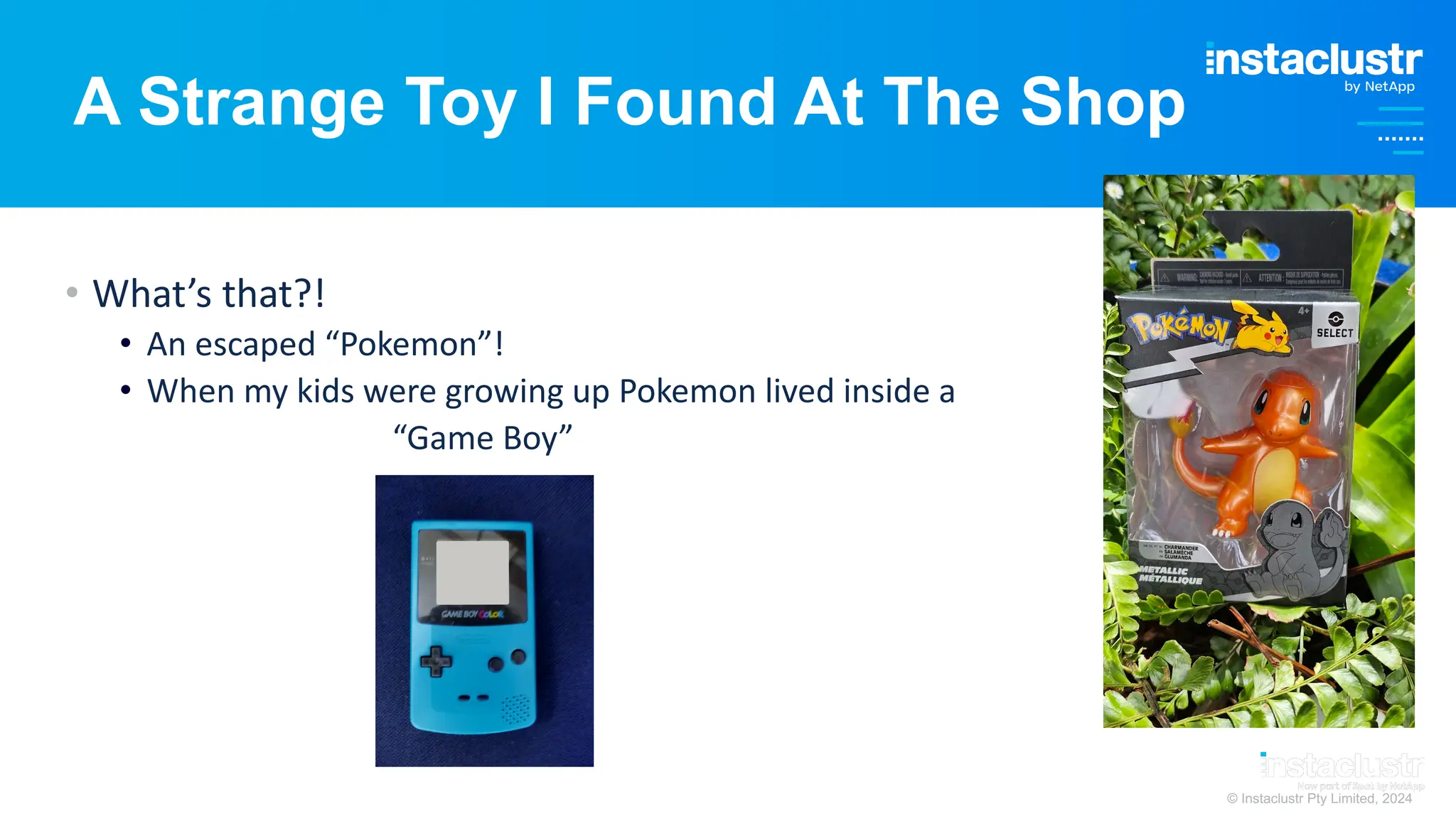 © Instaclustr Pty Limited, 2024
A Strange Toy I Found At The Shop
• What’s that?!
• An escaped “Pokemon”!
• When my kids were growing up Pokemon lived inside a
“Game Boy”
 