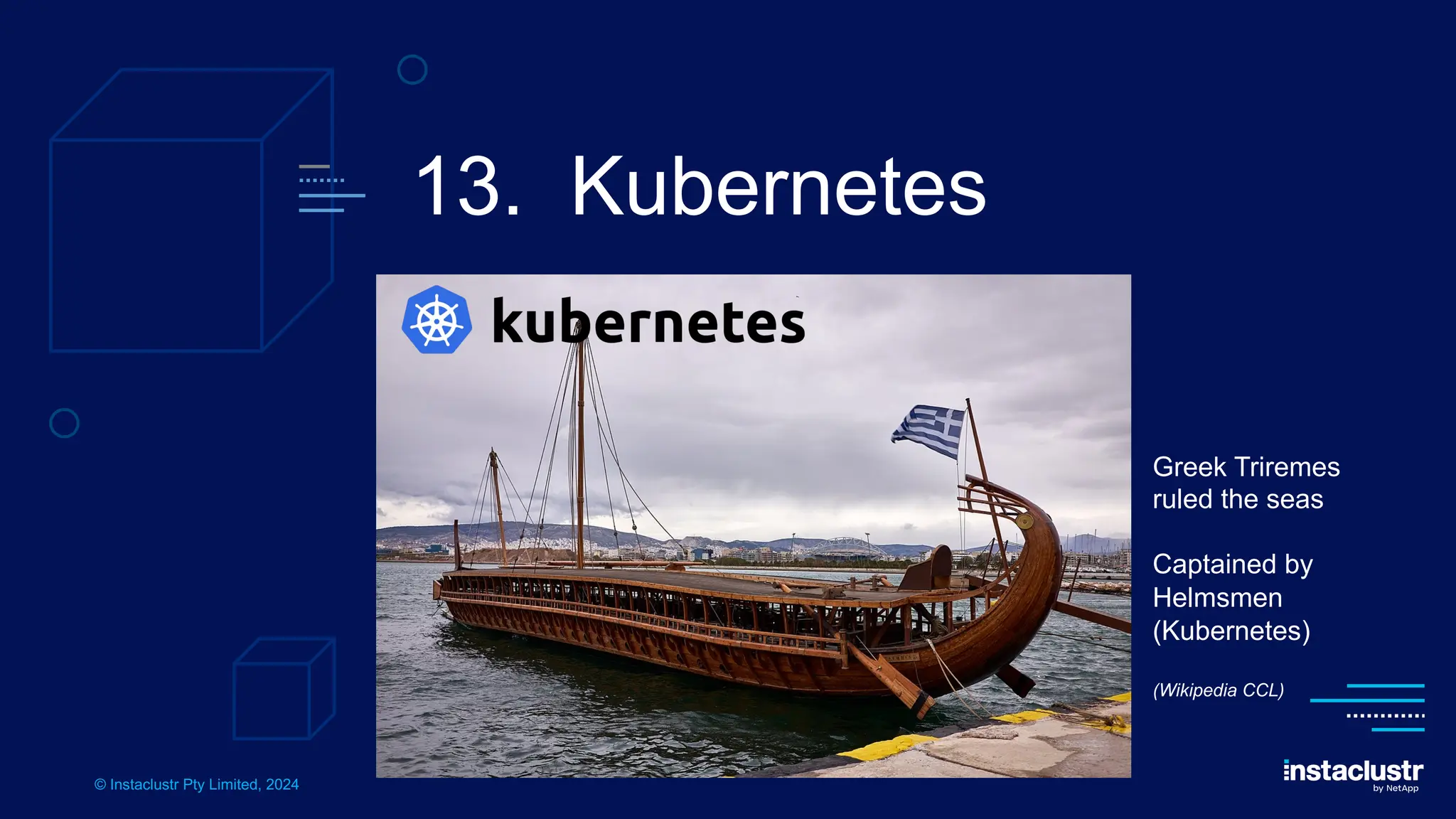 © Instaclustr Pty Limited, 2024
13. Kubernetes
Greek Triremes
ruled the seas
Captained by
Helmsmen
(Kubernetes)
(Wikipedia CCL)
 