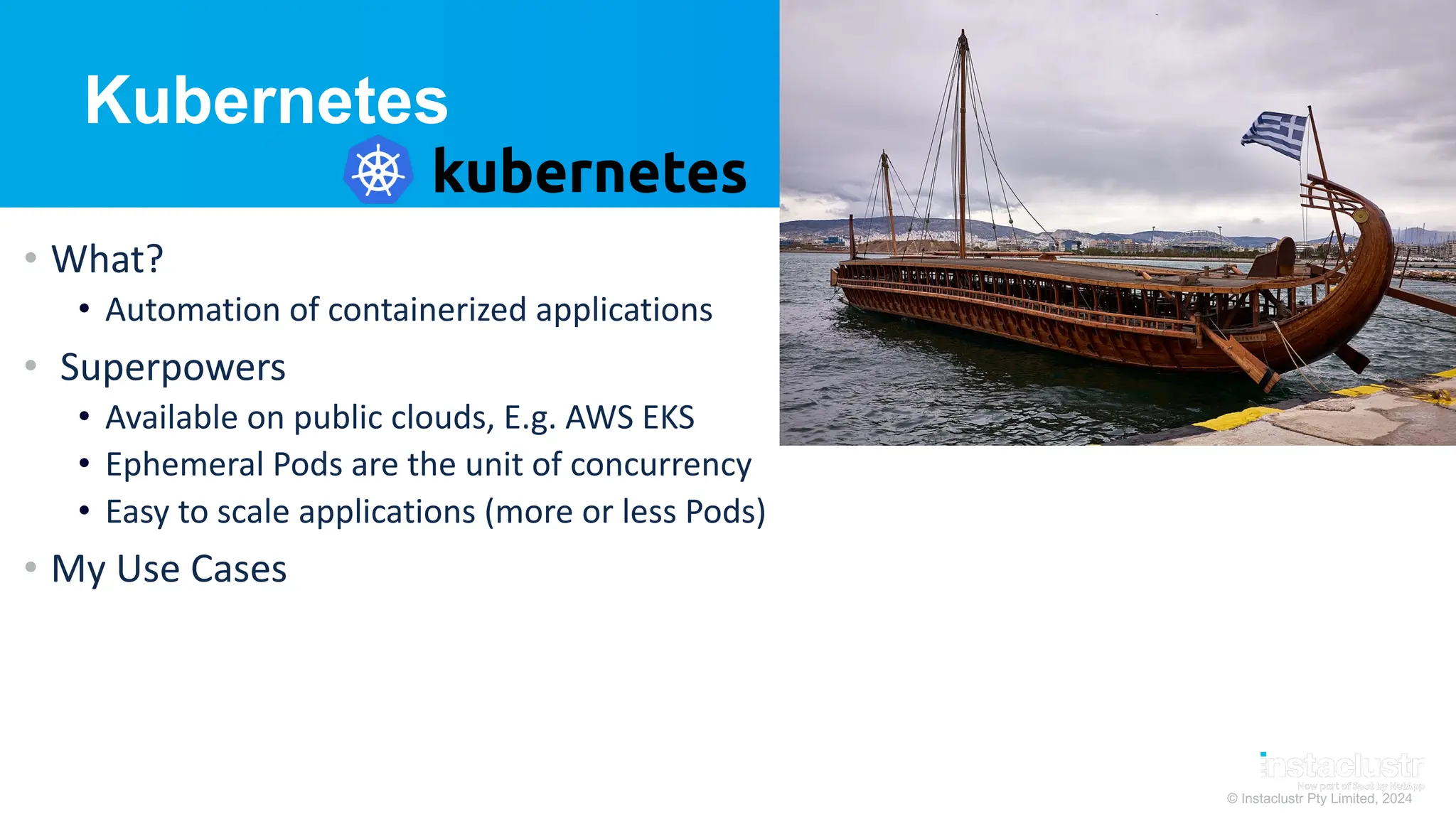 © Instaclustr Pty Limited, 2024
Kubernetes
• What?
• Automation of containerized applications
• Superpowers
• Available on public clouds, E.g. AWS EKS
• Ephemeral Pods are the unit of concurrency
• Easy to scale applications (more or less Pods)
• My Use Cases
 