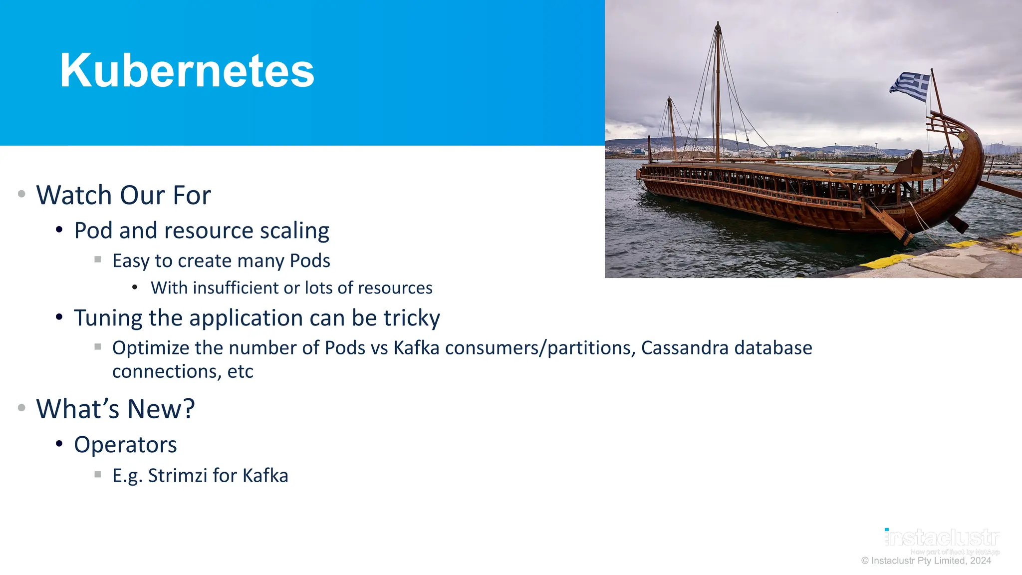 © Instaclustr Pty Limited, 2024
Kubernetes
• Watch Our For
• Pod and resource scaling
§ Easy to create many Pods
• With insufficient or lots of resources
• Tuning the application can be tricky
§ Optimize the number of Pods vs Kafka consumers/partitions, Cassandra database
connections, etc
• What’s New?
• Operators
§ E.g. Strimzi for Kafka
 