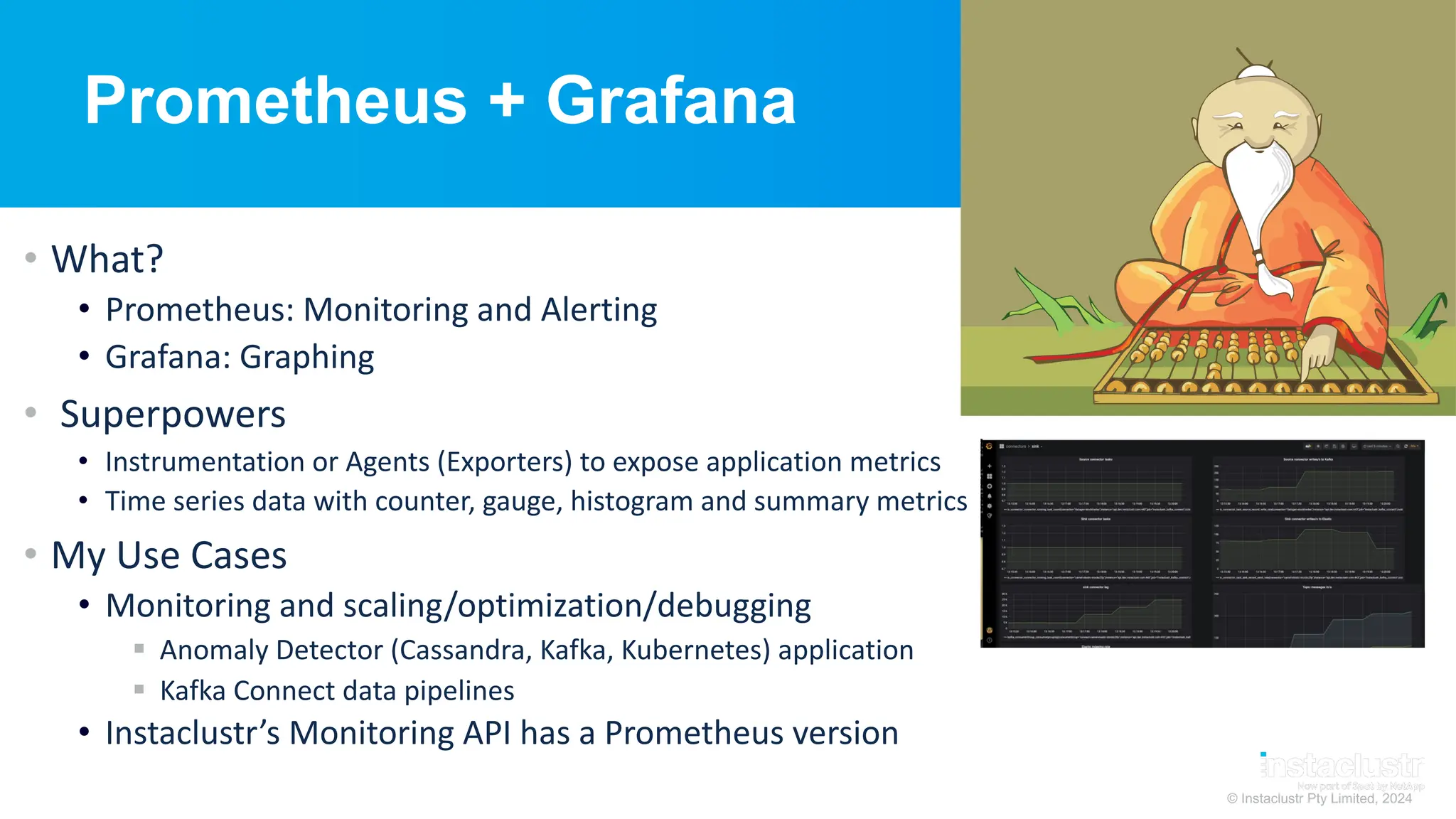 © Instaclustr Pty Limited, 2024
Prometheus + Grafana
• What?
• Prometheus: Monitoring and Alerting
• Grafana: Graphing
• Superpowers
• Instrumentation or Agents (Exporters) to expose application metrics
• Time series data with counter, gauge, histogram and summary metrics
• My Use Cases
• Monitoring and scaling/optimization/debugging
§ Anomaly Detector (Cassandra, Kafka, Kubernetes) application
§ Kafka Connect data pipelines
• Instaclustr’s Monitoring API has a Prometheus version
 