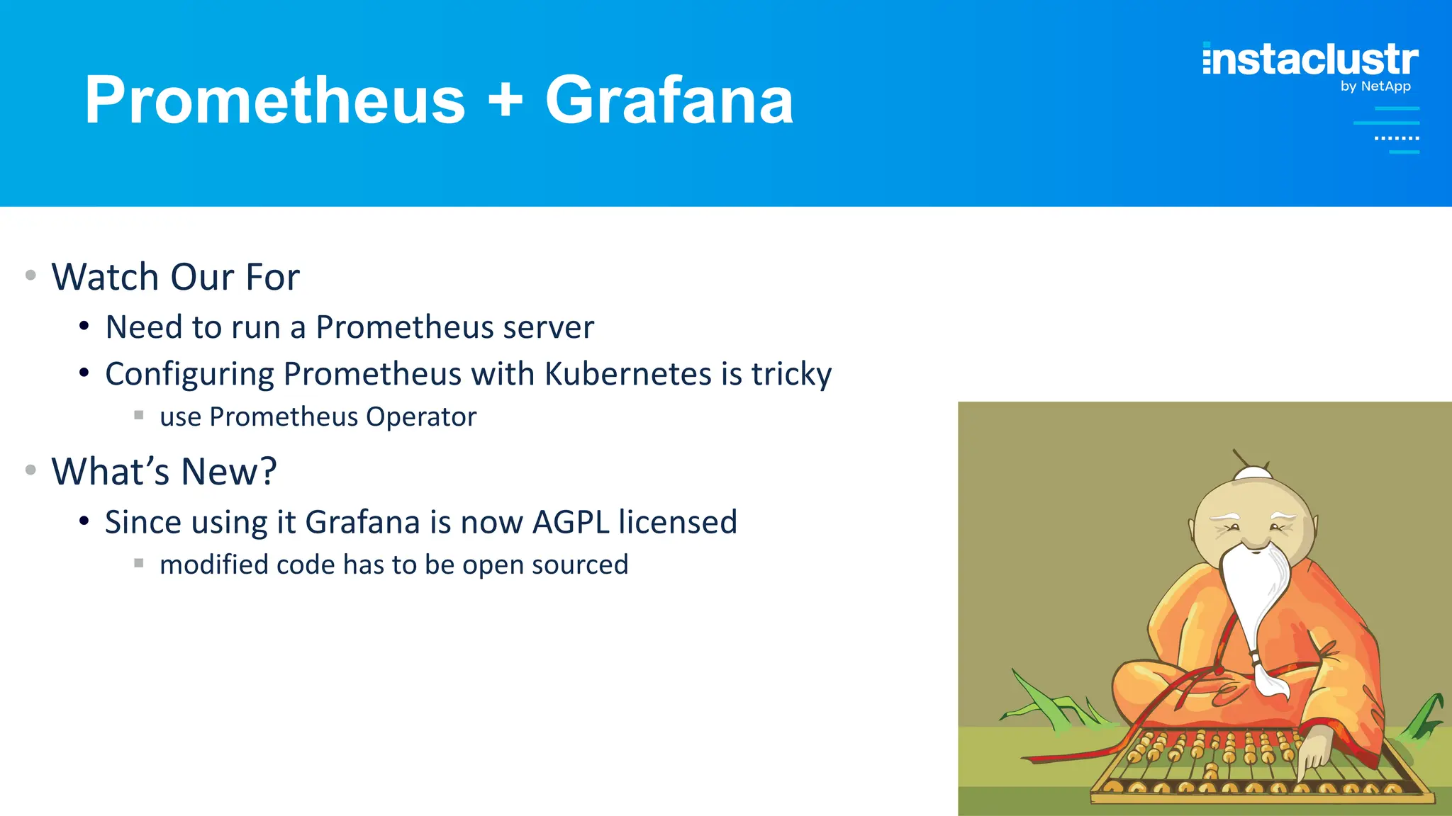 © Instaclustr Pty Limited, 2024
Prometheus + Grafana
• Watch Our For
• Need to run a Prometheus server
• Configuring Prometheus with Kubernetes is tricky
§ use Prometheus Operator
• What’s New?
• Since using it Grafana is now AGPL licensed
§ modified code has to be open sourced
 