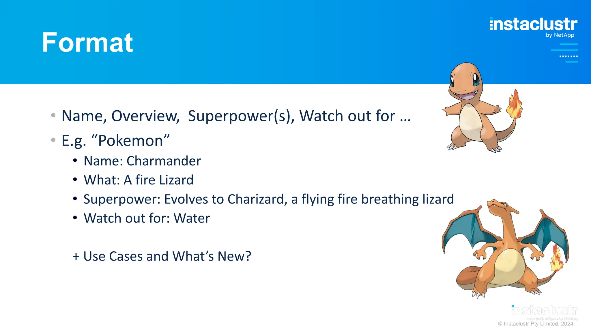 © Instaclustr Pty Limited, 2024
Format
• Name, Overview, Superpower(s), Watch out for …
• E.g. “Pokemon”
• Name: Charmander
• What: A fire Lizard
• Superpower: Evolves to Charizard, a flying fire breathing lizard
• Watch out for: Water
+ Use Cases and What’s New?
 