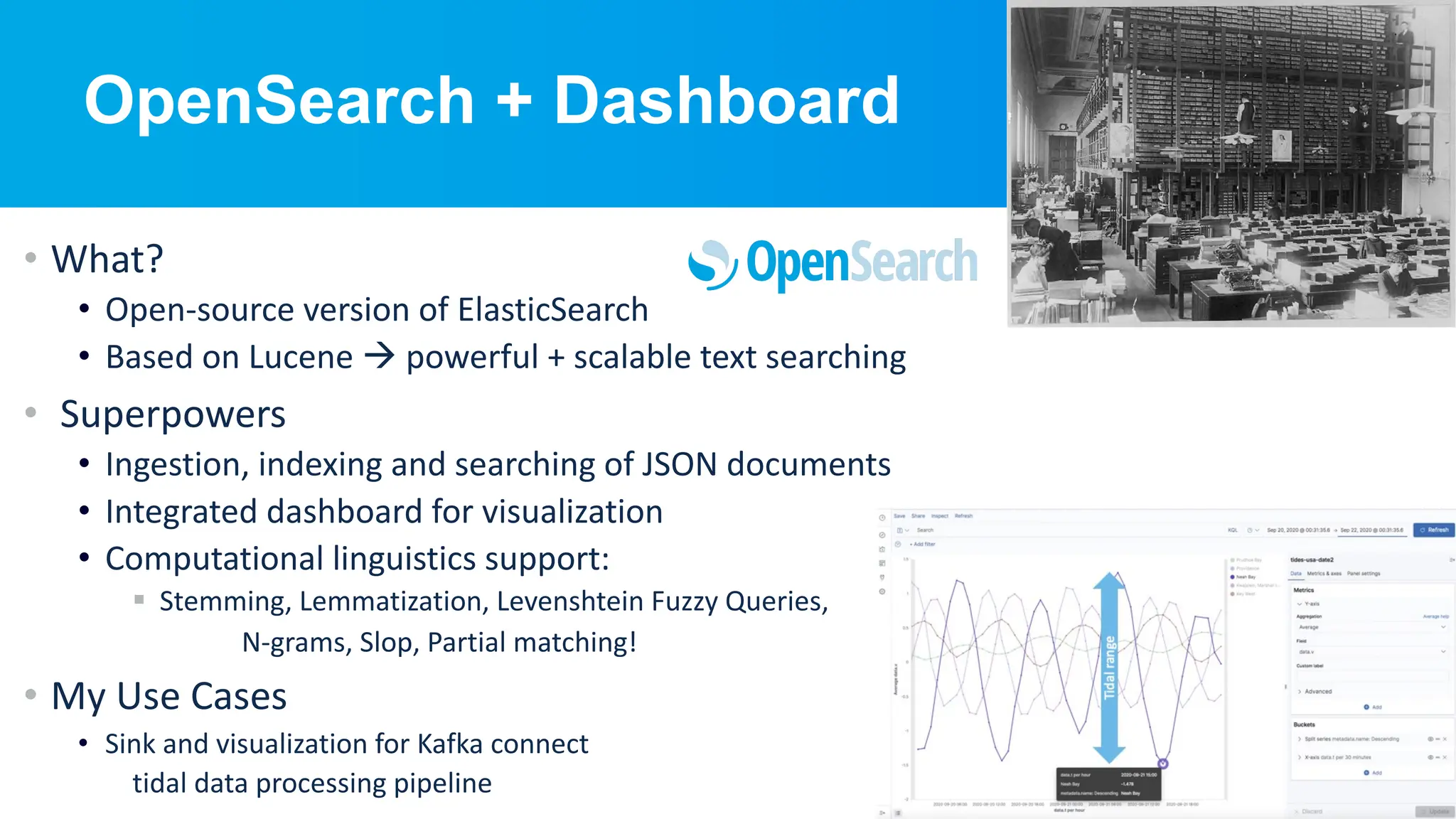 © Instaclustr Pty Limited, 2024
OpenSearch + Dashboard
• What?
• Open-source version of ElasticSearch
• Based on Lucene à powerful + scalable text searching
• Superpowers
• Ingestion, indexing and searching of JSON documents
• Integrated dashboard for visualization
• Computational linguistics support:
§ Stemming, Lemmatization, Levenshtein Fuzzy Queries,
N-grams, Slop, Partial matching!
• My Use Cases
• Sink and visualization for Kafka connect
tidal data processing pipeline
 