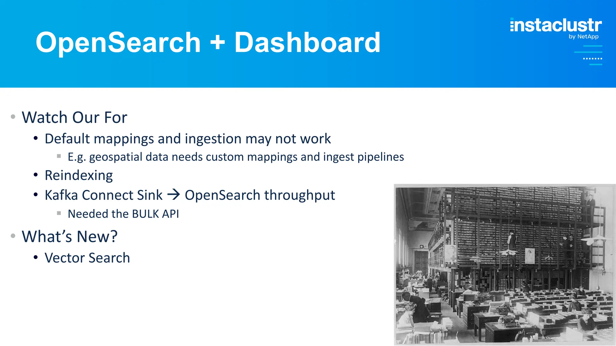 © Instaclustr Pty Limited, 2024
OpenSearch + Dashboard
• Watch Our For
• Default mappings and ingestion may not work
§ E.g. geospatial data needs custom mappings and ingest pipelines
• Reindexing
• Kafka Connect Sink à OpenSearch throughput
§ Needed the BULK API
• What’s New?
• Vector Search
 