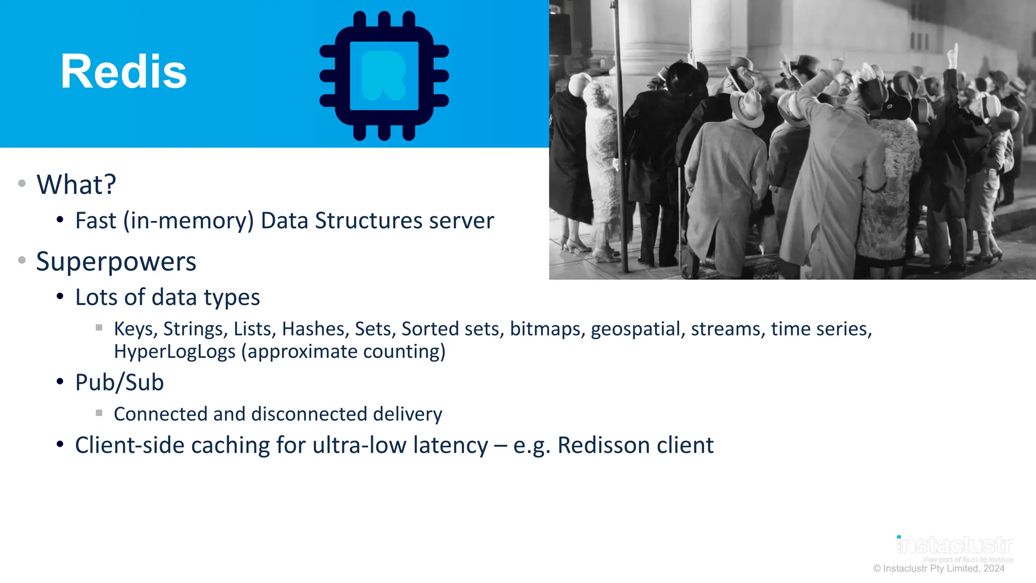© Instaclustr Pty Limited, 2024
Redis
• What?
• Fast (in-memory) Data Structures server
• Superpowers
• Lots of data types
§ Keys, Strings, Lists, Hashes, Sets, Sorted sets, bitmaps, geospatial, streams, time series,
HyperLogLogs (approximate counting)
• Pub/Sub
§ Connected and disconnected delivery
• Client-side caching for ultra-low latency – e.g. Redisson client
 