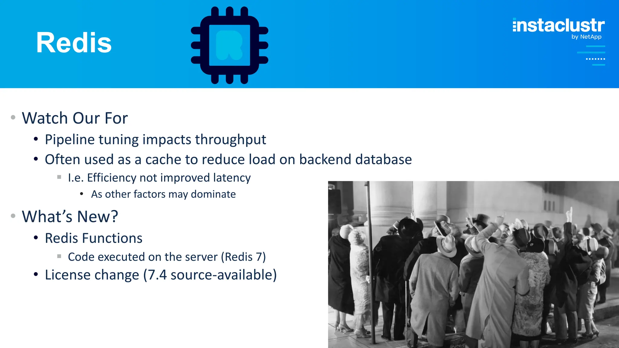 © Instaclustr Pty Limited, 2024
Redis
• Watch Our For
• Pipeline tuning impacts throughput
• Often used as a cache to reduce load on backend database
§ I.e. Efficiency not improved latency
• As other factors may dominate
• What’s New?
• Redis Functions
§ Code executed on the server (Redis 7)
• License change (7.4 source-available)
 