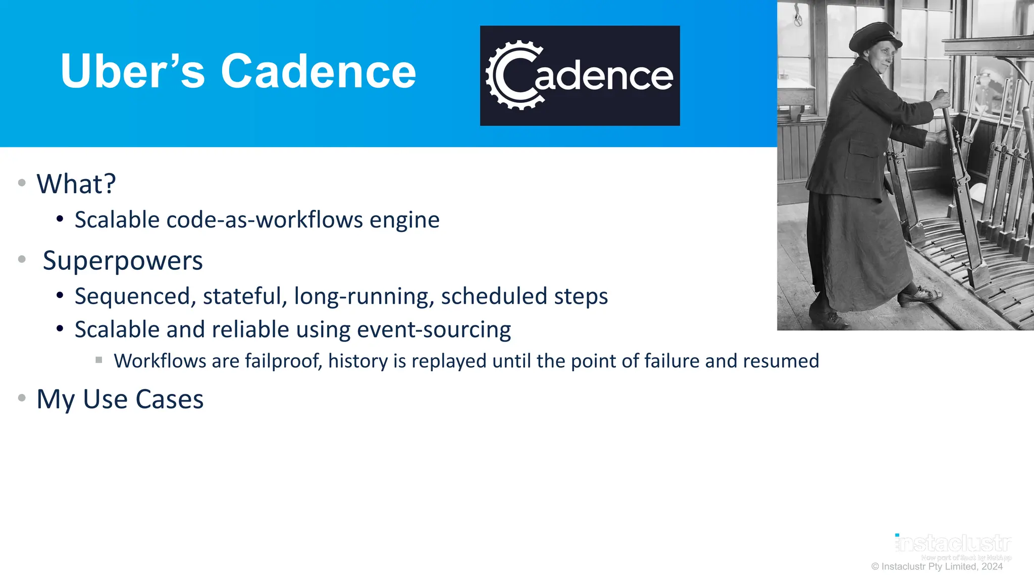 © Instaclustr Pty Limited, 2024
Uber’s Cadence
• What?
• Scalable code-as-workflows engine
• Superpowers
• Sequenced, stateful, long-running, scheduled steps
• Scalable and reliable using event-sourcing
§ Workflows are failproof, history is replayed until the point of failure and resumed
• My Use Cases
 
