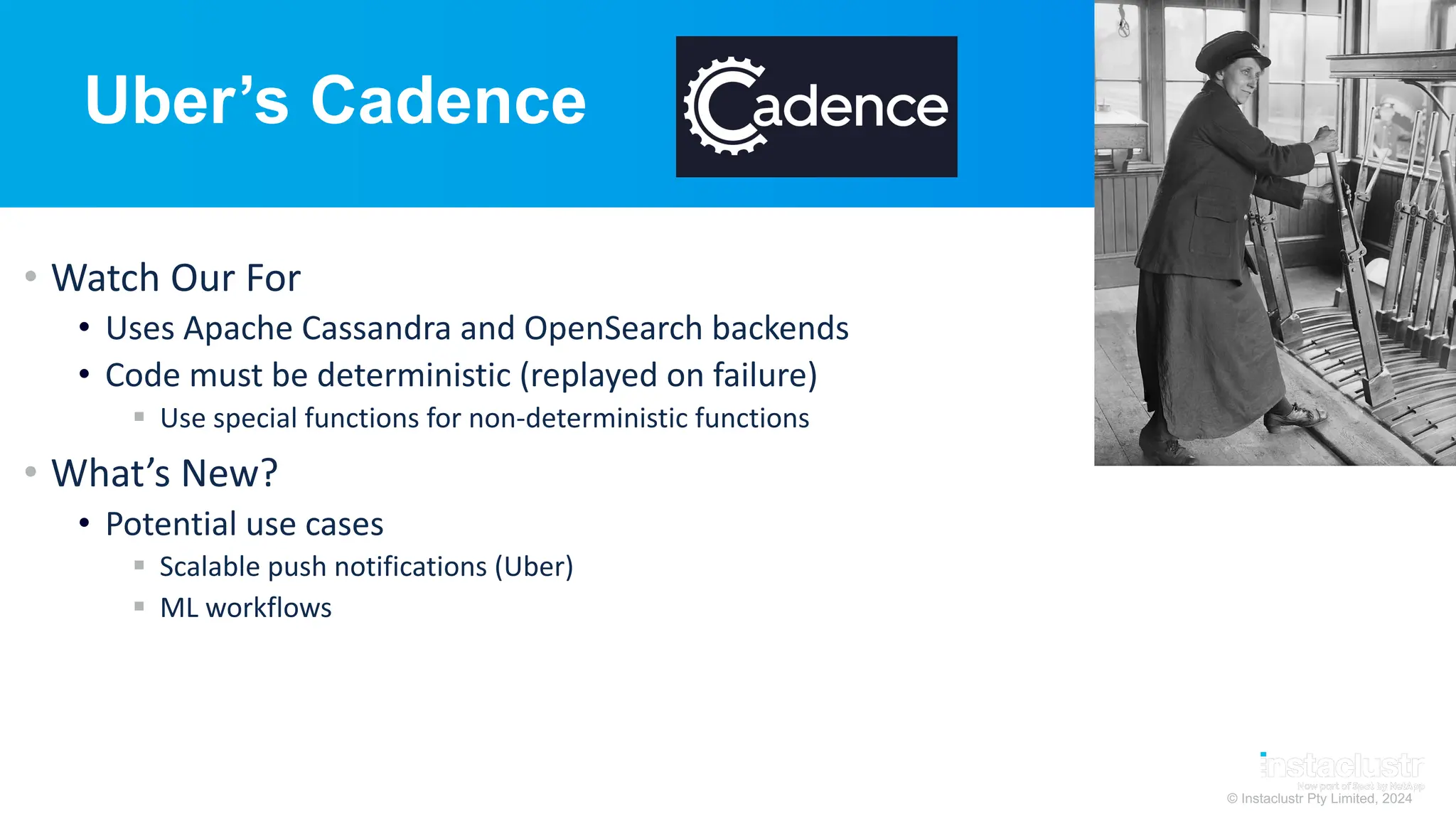 © Instaclustr Pty Limited, 2024
Uber’s Cadence
• Watch Our For
• Uses Apache Cassandra and OpenSearch backends
• Code must be deterministic (replayed on failure)
§ Use special functions for non-deterministic functions
• What’s New?
• Potential use cases
§ Scalable push notifications (Uber)
§ ML workflows
 