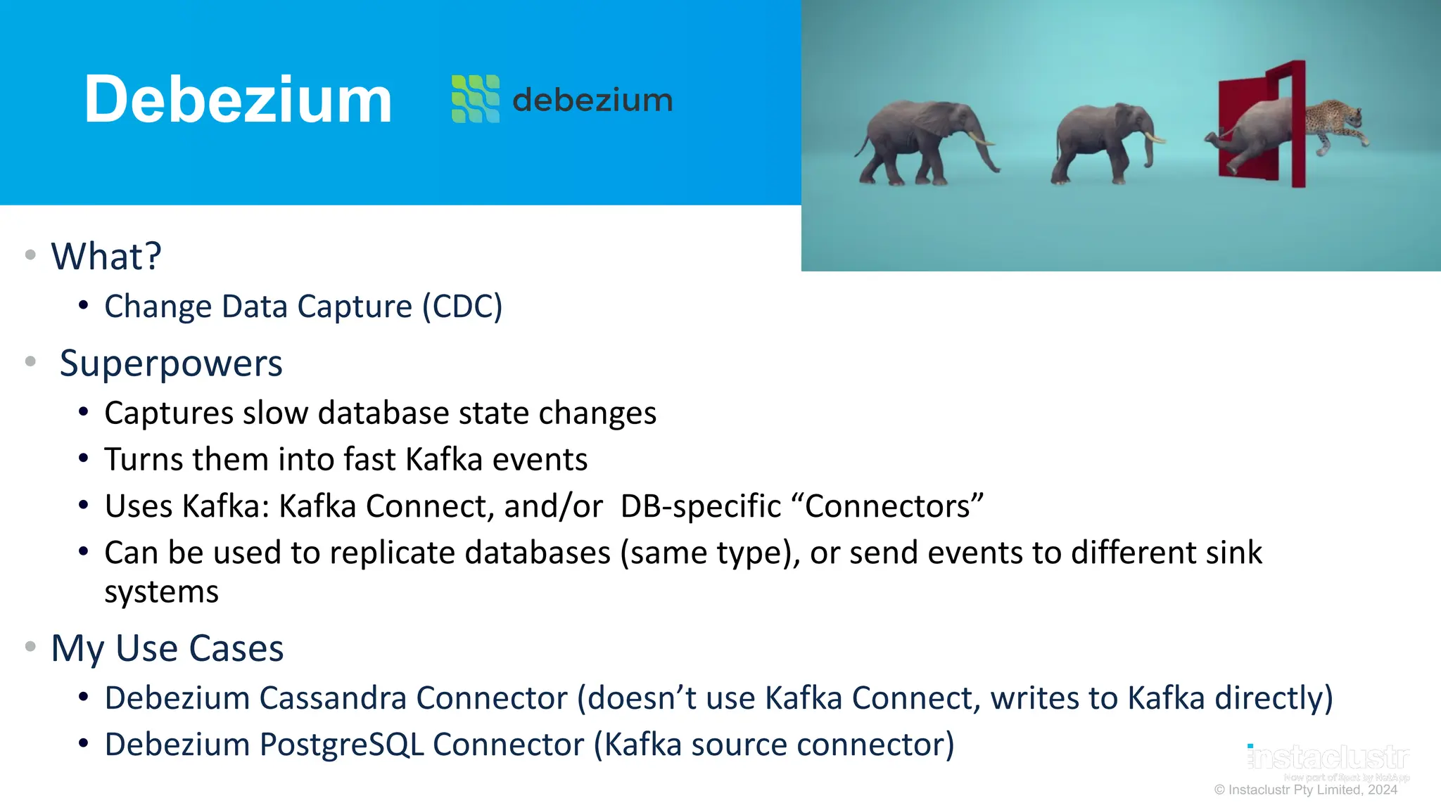© Instaclustr Pty Limited, 2024
Debezium
• What?
• Change Data Capture (CDC)
• Superpowers
• Captures slow database state changes
• Turns them into fast Kafka events
• Uses Kafka: Kafka Connect, and/or DB-specific “Connectors”
• Can be used to replicate databases (same type), or send events to different sink
systems
• My Use Cases
• Debezium Cassandra Connector (doesn’t use Kafka Connect, writes to Kafka directly)
• Debezium PostgreSQL Connector (Kafka source connector)
 