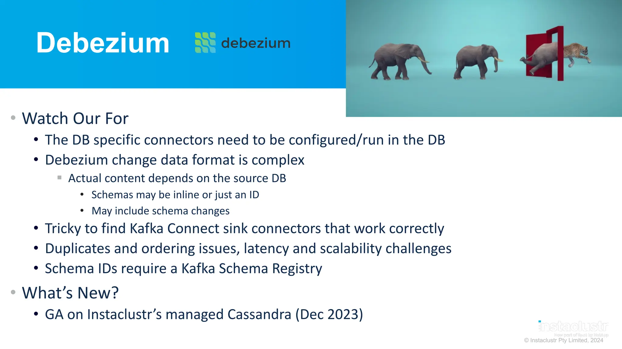 © Instaclustr Pty Limited, 2024
Debezium
• Watch Our For
• The DB specific connectors need to be configured/run in the DB
• Debezium change data format is complex
§ Actual content depends on the source DB
• Schemas may be inline or just an ID
• May include schema changes
• Tricky to find Kafka Connect sink connectors that work correctly
• Duplicates and ordering issues, latency and scalability challenges
• Schema IDs require a Kafka Schema Registry
• What’s New?
• GA on Instaclustr’s managed Cassandra (Dec 2023)
 