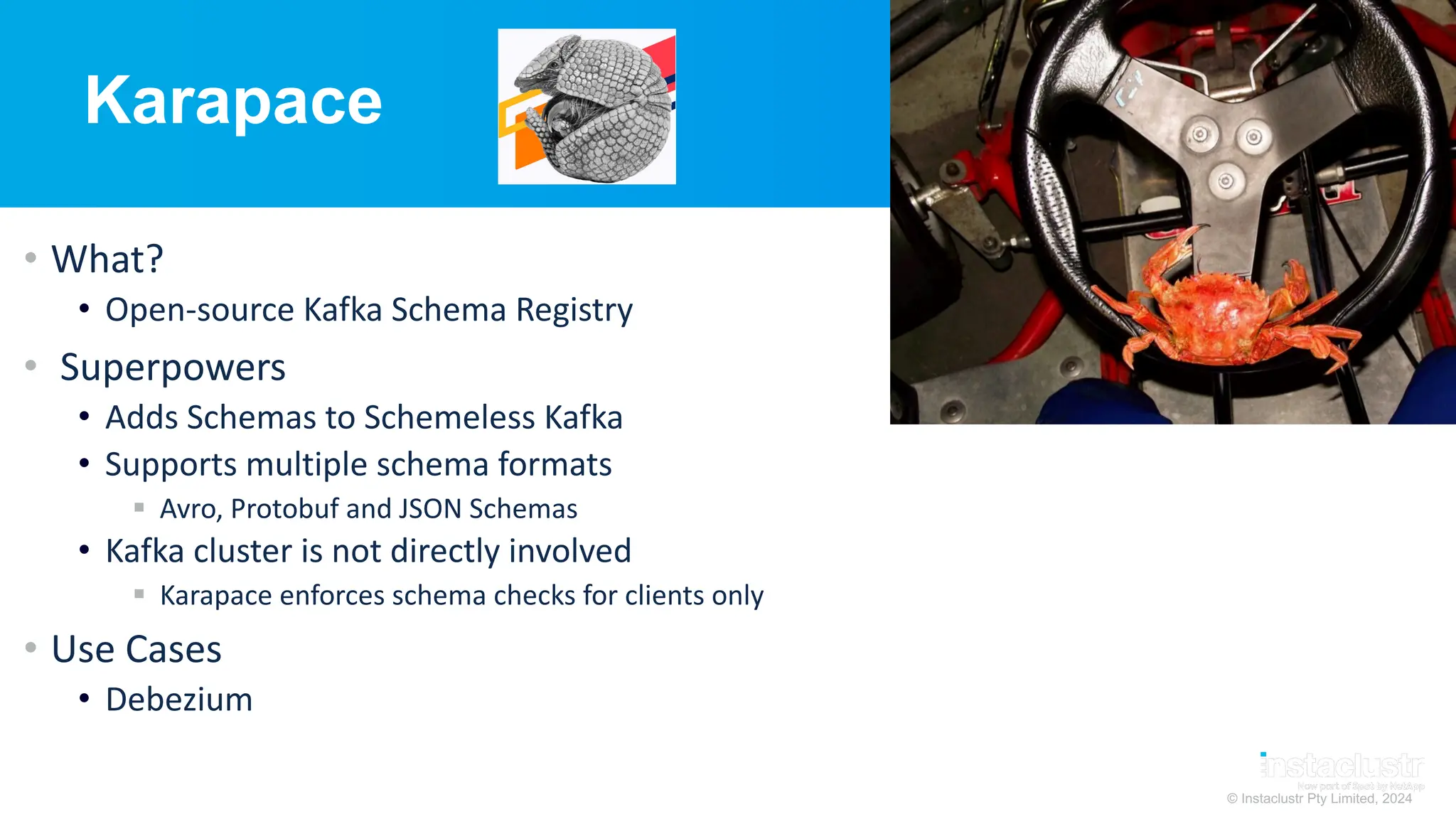 © Instaclustr Pty Limited, 2024
Karapace
• What?
• Open-source Kafka Schema Registry
• Superpowers
• Adds Schemas to Schemeless Kafka
• Supports multiple schema formats
§ Avro, Protobuf and JSON Schemas
• Kafka cluster is not directly involved
§ Karapace enforces schema checks for clients only
• Use Cases
• Debezium
 