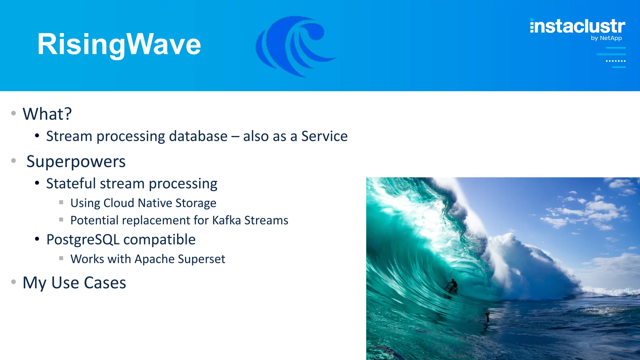 © Instaclustr Pty Limited, 2024
RisingWave
• What?
• Stream processing database – also as a Service
• Superpowers
• Stateful stream processing
§ Using Cloud Native Storage
§ Potential replacement for Kafka Streams
• PostgreSQL compatible
§ Works with Apache Superset
• My Use Cases
 