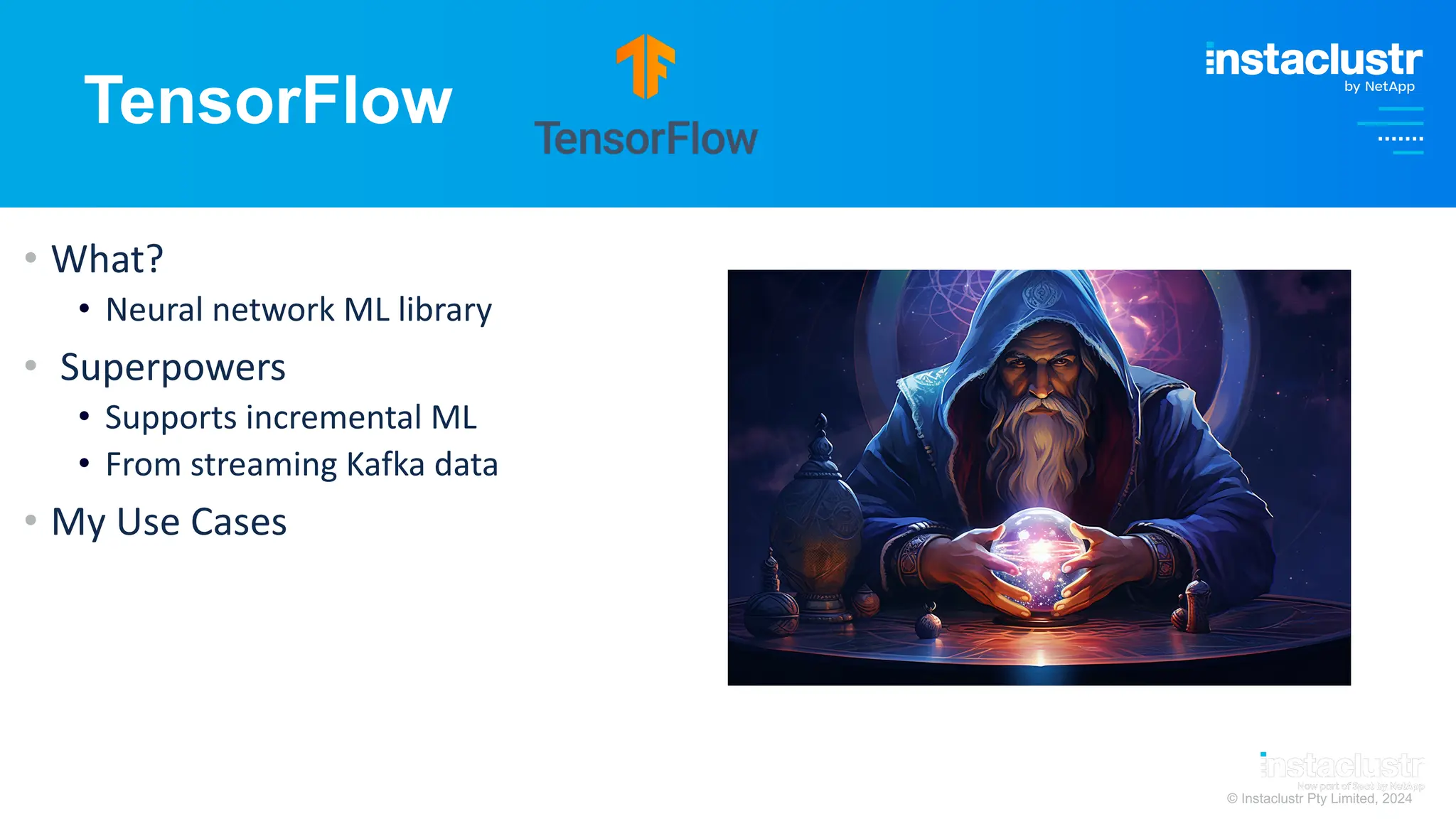 © Instaclustr Pty Limited, 2024
TensorFlow
• What?
• Neural network ML library
• Superpowers
• Supports incremental ML
• From streaming Kafka data
• My Use Cases
 