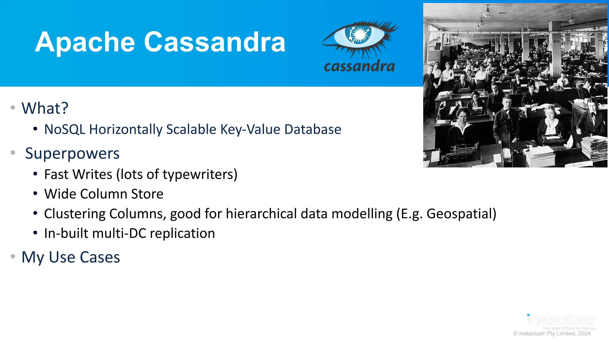 © Instaclustr Pty Limited, 2024
Apache Cassandra
• What?
• NoSQL Horizontally Scalable Key-Value Database
• Superpowers
• Fast Writes (lots of typewriters)
• Wide Column Store
• Clustering Columns, good for hierarchical data modelling (E.g. Geospatial)
• In-built multi-DC replication
• My Use Cases
 