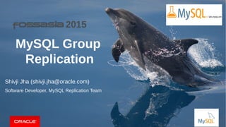 Copyright © 2015, Oracle and/or its affiliates. All rights reserved. | FOSSASIA 2015 | Singapore, 14th
March, 2015. | 1
MySQL Group
Replication
Shivji Jha (shivji.jha@oracle.com)
Software Developer, MySQL Replication Team
2015
 