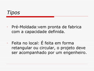 Tipos Pré-Moldada:vem pronta de fabrica com a capacidade definida. Feita no local: É feita em forma retangular ou circular, o projeto deve ser acompanhado por um engenheiro. 