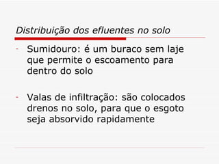 Distribuição dos efluentes no solo Sumidouro: é um buraco sem laje que permite o escoamento para dentro do solo Valas de infiltração: são colocados drenos no solo, para que o esgoto seja absorvido rapidamente 