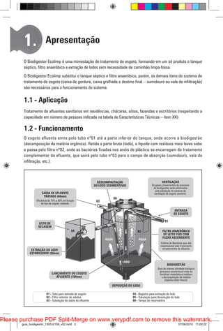 1.

Apresentação

O Biodigestor Ecolimp é uma miniestação de tratamento de esgoto, formando em um só produto o tanque
séptico, filtro anaeróbico e extração de lodos sem necessidade de caminhão limpa-fossa.
O Biodigestor Ecolimp substitui o tanque séptico e filtro anaeróbico, porém, os demais itens do sistema de
tratamento de esgoto (caixa de gordura, caixa grelhada e destino final – sumidouro ou vala de infiltração)
são necessários para o funcionamento do sistema.

1.1 - Aplicação
Tratamento de afluentes sanitários em residências, chácaras, sítios, fazendas e escritórios (respeitando a
capacidade em número de pessoas indicada na tabela de Características Técnicas – item XX).

1.2 - Funcionamento
O esgoto afluente entra pelo tubo nº01 até a parte inferior do tanque, onde ocorre a biodigestão
(decomposição da matéria orgânica). Retida a parte bruta (Iodo), o líquido com resíduos mais leves sobe
e passa pelo filtro nº02, onde as bactérias fixadas nos anéis de plástico se encarregam do tratamento
complementar do efluente, que sairá pelo tubo nº03 para o campo de absorção (sumidouro, vala de
infiltração, etc.).

06

03
05

01
04

02

Please purchase PDF Split-Merge on www.verypdf.com to remove this watermark.
guia_biodigestor_1397x2159_v02.indd 2

07/06/2010 11:00:22

 