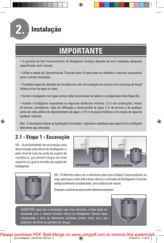 2.

Instalação

IMPORTANTE
• A garantia do bom funcionamento do Biodigestor Ecolimp depende de uma instalação adequada
especificada neste manual.
• Utilize a tabela de Características Técnicas (item 4) para obter as medidas e volumes necessários
para a correta instalação.
• Cuidados especiais deverão ser tomados em caso de instalação em terreno com presença de lençol
freático (nível de água no solo).
• Encher o biodigestor com água comum antes do processo de reaterro e compactação (vide Etapa 02).
• Instalar o biodigestor respeitando as seguintes distâncias mínimas: 1,5 m de construções, limites
de terreno, sumidouros, valas de infiltração e ramal predial de água; 3 m de árvores e de qualquer
ponto de rede pública de abastecimento de água; e 15 m de poços freáticos e de corpos de água de
qualquer natureza.
Obs.: É necessário checar as legislações municipais, regionais e estaduais que especificam condições
diferentes das indicadas.

2.1 - Etapa 1 - Escavação
(A) - A profundidade da escavação será
determinada pela altura do biodigestor e
pelo nível do tubo de saída de esgoto da
residência, que deverá chegar em nível
superior ou igual à entrada de esgoto do
biodigestor.
(B) - O diâmetro deve ser o suficiente para que a Etapa 2 seja possível, ou
seja, para que o solo sob a base cônica e inclinada do Biodigestor Ecolimp
esteja totalmente compactada, com ausência de vazios.
Escavar o suficiente para evitar desmoronamento.

SUGESTÃO: para que a instalação seja mais eficiente, a base pode ser
escavada com o mesmo formato cônico do biodigestor. Deverá estar
compactada e livre de elementos rochosos (pedra, brita, etc.) que
poderiam danificar as paredes do tanque.

Please purchase PDF Split-Merge on www.verypdf.com to remove this watermark.
guia_biodigestor_1397x2159_v02.indd 3

07/06/2010 11:00:37

 