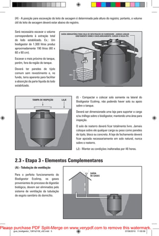 (H) - A posição para escavação do leito de secagem é determinada pela altura do registro; portanto, o volume
útil do leito de secagem deverá estar abaixo do registro.
Será necessário escavar o volume
correspondente à extração total
do lodo estabilizado. Ex.: Um
biodigestor de 1.300 litros produz
aproximadamente 190 litros (60 x
60 x 60 cm).
Escavar o mais próximo do tanque,
porém, fora da região do tanque.
Deverá ter paredes de tijolo
comum sem revestimento e, no
fundo, terra aparente para facilitar
a absorção da parte líquida do lodo
estabilizado.

(I) - Compactar e colocar solo somente na lateral do
Biodigestor Ecolimp, não podendo haver solo ou apoio
sobre o tanque.
Deverá ser dimensionada uma laje para suportar a carga
e/ou tráfego sobre o biodigestor, mantendo uma área para
inspeção.
O solo de reaterro deverá ficar totalmente livre. Jamais
coloque sobre ele qualquer carga ou peso como paredes
de tijolo, bloco ou concreto. A laje de fechamento deverá
ficar apoiada necessariamente em solo natural, nunca
sobre o reaterro.
(J) - Manter as condições inalteradas por 48 horas.

2.3 - Etapa 3 - Elementos Complementares
(A) - Tubulação de ventilação
Para o perfeito funcionamento do
Biodigestor Ecolimp, os gases
provenientes do processo de digestão
biológica, devem ser eliminados pelo
sistema de ventilação da tubulação
de esgoto sanitário do domicílio.

Please purchase PDF Split-Merge on www.verypdf.com to remove this watermark.
guia_biodigestor_1397x2159_v02.indd 5

07/06/2010 11:00:56

 